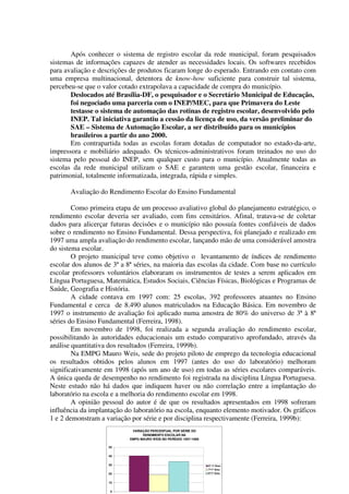 Após conhecer o sistema de registro escolar da rede municipal, foram pesquisados
sistemas de informações capazes de atender as necessidades locais. Os softwares recebidos
para avaliação e descrições de produtos ficaram longe do esperado. Entrando em contato com
uma empresa multinacional, detentora de know-how suficiente para construir tal sistema,
percebeu-se que o valor cotado extrapolava a capacidade de compra do município.
       Deslocados até Brasília-DF, o pesquisador e o Secretário Municipal de Educação,
       foi negociado uma parceria com o INEP/MEC, para que Primavera do Leste
       testasse o sistema de automação das rotinas de registro escolar, desenvolvido pelo
       INEP. Tal iniciativa garantiu a cessão da licença de uso, da versão preliminar do
       SAE – Sistema de Automação Escolar, a ser distribuído para os municípios
       brasileiros a partir do ano 2000.
       Em contrapartida todas as escolas foram dotadas de computador no estado-da-arte,
impressora e mobiliário adequado. Os técnicos-administrativos foram treinados no uso do
sistema pelo pessoal do INEP, sem qualquer custo para o município. Atualmente todas as
escolas da rede municipal utilizam o SAE e garantem uma gestão escolar, financeira e
patrimonial, totalmente informatizada, integrada, rápida e simples.

       Avaliação do Rendimento Escolar do Ensino Fundamental

        Como primeira etapa de um processo avaliativo global do planejamento estratégico, o
rendimento escolar deveria ser avaliado, com fins censitários. Afinal, tratava-se de coletar
dados para alicerçar futuras decisões e o município não possuía fontes confiáveis de dados
sobre o rendimento no Ensino Fundamental. Dessa perspectiva, foi planejado e realizado em
1997 uma ampla avaliação do rendimento escolar, lançando mão de uma considerável amostra
do sistema escolar.
        O projeto municipal teve como objetivo o levantamento de índices de rendimento
escolar dos alunos de 3ª a 8ª séries, na maioria das escolas da cidade. Com base no currículo
escolar professores voluntários elaboraram os instrumentos de testes a serem aplicados em
Língua Portuguesa, Matemática, Estudos Sociais, Ciências Físicas, Biológicas e Programas de
Saúde, Geografia e História.
        A cidade contava em 1997 com: 25 escolas, 392 professores atuantes no Ensino
Fundamental e cerca de 8.490 alunos matriculados na Educação Básica. Em novembro de
1997 o instrumento de avaliação foi aplicado numa amostra de 80% do universo de 3ª à 8ª
séries do Ensino Fundamental (Ferreira, 1998).
        Em novembro de 1998, foi realizada a segunda avaliação do rendimento escolar,
possibilitando às autoridades educacionais um estudo comparativo aprofundado, através da
análise quantitativa dos resultados (Ferreira, 1999b).
        Na EMPG Mauro Weis, sede do projeto piloto de emprego da tecnologia educacional
os resultados obtidos pelos alunos em 1997 (antes do uso do laboratório) melhoram
significativamente em 1998 (após um ano de uso) em todas as séries escolares comparáveis.
A única queda de desempenho no rendimento foi registrada na disciplina Língua Portuguesa.
Neste estudo não há dados que indiquem haver ou não correlação entre a implantação do
laboratório na escola e a melhoria do rendimento escolar em 1998.
        A opinião pessoal do autor é de que os resultados apresentados em 1998 sofreram
influência da implantação do laboratório na escola, enquanto elemento motivador. Os gráficos
1 e 2 demonstram a variação por série e por disciplina respectivamente (Ferreira, 1999b):
                            VARIAÇÃO PERCENTUAL POR SÉRIE DO
                                 RENDIMENTO ESCOLAR NA
                           EMPG MAURO WEIS NO PERÍODO 1997-1998

                    50


                    40


                    30                                            6ª /1º Grau
                                                                  7ª/1º Grau
                    20                                            8ª/1º Grau


                    10


                     0
 
