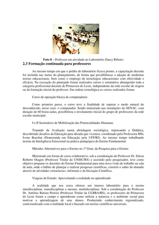 Foto 8 – Professor em atividade no Laboratório Darcy Ribeiro
2.3 Formação continuada para professores
        Ao mesmo tempo em que o prédio do laboratório ficava pronto, a capacitação docente
foi incluída nas metas do planejamento, de forma que possibilitasse a adoção de modernas
teorias educacionais, bem como o emprego de tecnologias educacionais com efetividade e
eficácia. Na execução do planejado foram realizados cursos e seminários abrangendo toda a
categoria profissional docente de Primavera do Leste, independente da rede escolar de origem
ou da formação inicial do professor. Em ordem cronológica os cursos realizados foram:

       Curso de operação básica de computadores

        Como primeiro passo, o curso teve a finalidade de superar o medo natural do
desconhecido, nesse caso: o computador. Sendo ministrado nas instalações do SENAC, com
duração de 60 horas-aulas, possibilitou o nivelamento inicial do grupo de professores da rede
escolar municipal.

       I e II Seminários de Mobilização das Potencialidades Humanas

        Tratando da Avaliação numa abordagem sociológica, repensando a Didática,
descobrindo desafios da Educação para década que vivemos, coordenado pela Professora MSc
Ivone Boechat (Doutoranda em Educação pela UFF/RJ). Ao mesmo tempo trabalhando
teorias da Inteligência Emocional na prática pedagógica do Ensino Fundamental.

       Métodos Alternativos para o Ensino no 1º Grau: da Pesquisa para o Ensino

        Ministrado em forma de curso colaborativo, sob a coordenação do Professor Dr. Edson
Roberto Oiagen (Professor Titular da UNISC/RS) e assistido pelo pesquisador, teve como
objetivo preparar os docentes do Ensino Fundamental para uma nova visão de trabalho na sala
de aula, onde o hábito de planejar e realizar pesquisas científicas, constrói o saber do alunado
através de atividades extraclasses, informais e da Iniciação Científica.

       Viagens de Estudo: Aproveitando a realidade no aprendizado

        A realidade que nos cerca oferece um imenso laboratório para o ensino
interdisciplinar, transdisciplinar e mesmo, multidisciplinar. Sob a coordenação do Professor
Dr. Antônio Batista Pereira (Professor Titular da ULBRA/RS), os professores de Primavera
do Leste foram a campo e aprenderam como utilizar a natureza e o ambiente social para
motivar a aprendizagem de seus alunos. Produzindo conhecimento regionalizado,
contextualizado com a realidade local e baseado em teorias científicas universais.
 