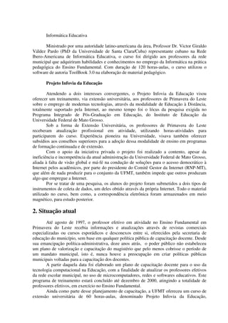 Informática Educativa

       Ministrado por uma autoridade latino-americana da área, Professor Dr. Victor Giraldo
Váldez Pardo (PhD da Universidade de Santa Clara/Cuba) representante cubano na Rede
Ibero-Americana de Informática Educativa, o curso foi dirigido aos professores da rede
municipal que adquiriram habilidades e conhecimentos no emprego da Informática na prática
pedagógica do Ensino Fundamental. Com duração de 120 horas-aulas, o curso utilizou o
software de autoria ToolBook 3.0 na elaboração de material pedagógico.

       Projeto Infovia da Educação

        Atendendo a dois interesses convergentes, o Projeto Infovia da Educação visou
oferecer um treinamento, via extensão universitária, aos professores de Primavera do Leste
sobre o emprego de modernas tecnologias, através da modalidade de Educação à Distância,
totalmente suportado pela Internet, ao mesmo tempo foi o lócus da pesquisa exigida no
Programa Integrado de Pós-Graduação em Educação, do Instituto de Educação da
Universidade Federal de Mato Grosso.
        Sob a forma de Extensão Universitária, os professores de Primavera do Leste
receberam atualização profissional em atividade, utilizando horas-atividades para
participarem do curso. Experiência pioneira na Universidade, visava também oferecer
subsídios aos conselhos superiores para a adoção dessa modalidade de ensino em programas
de formação continuada e de extensão.
        Com o apoio da iniciativa privada o projeto foi realizado a contento, apesar da
ineficiência e incompetência da atual administração da Universidade Federal de Mato Grosso,
aliada à falta de visão global e má-fé na condução de soluções para o acesso democrático à
Internet pelos acadêmicos, por parte do presidente do Comitê Gestor da Internet (RNP-MT),
que além de nada produzir para o conjunto da UFMT, também impede que outros produzam
algo que empregue a Internet.
        Por se tratar de uma pesquisa, os alunos do projeto foram submetidos a dois tipos de
instrumentos de coleta de dados, um deles obtido através da própria Internet. Todo o material
utilizado no curso, bem como, a correspondência eletrônica foram armazenados em meio
magnético, para estudo posterior.

2. Situação atual
       Até agosto de 1997, o professor efetivo em atividade no Ensino Fundamental em
Primavera do Leste recebia informações e atualizações através de revistas comerciais
especializadas ou cursos esporádicos e desconexos entre si, oferecidos pela secretaria de
educação do município, sem base em qualquer política pública de capacitação docente. Desde
sua emancipação política-administrativa, doze anos atrás, o poder público não estabeleceu
um plano de valorização e capacitação do magistério que pelo menos cobrisse o período de
um mandato municipal, isto é, nunca houve a preocupação em criar políticas públicas
municipais voltadas para a capacitação dos docentes.
       A partir daquela data foi elaborado um plano de capacitação docente para o uso da
tecnologia computacional na Educação, com a finalidade de atualizar os professores efetivos
da rede escolar municipal, no uso de microcomputadores, redes e softwares educativos. Este
programa de treinamento estará concluído até dezembro de 2000, atingindo a totalidade de
professores efetivos, em exercício no Ensino Fundamental.
       Ainda como parte desse planejamento de capacitação, a UFMT ofereceu um curso de
extensão universitária de 60 horas-aulas, denominado Projeto Infovia da Educação,
 