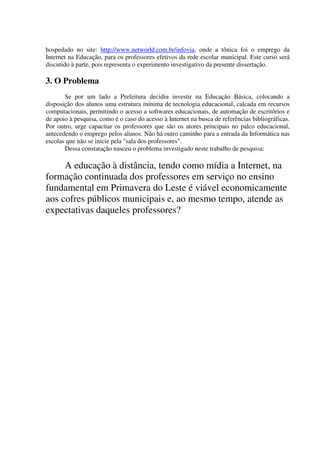 hospedado no site: http://www.networld.com.br/infovia, onde a tônica foi o emprego da
Internet na Educação, para os professores efetivos da rede escolar municipal. Este curso será
discutido à parte, pois representa o experimento investigativo da presente dissertação.

3. O Problema
       Se por um lado a Prefeitura decidiu investir na Educação Básica, colocando a
disposição dos alunos uma estrutura mínima de tecnologia educacional, calcada em recursos
computacionais, permitindo o acesso a softwares educacionais, de automação de escritórios e
de apoio à pesquisa, como é o caso do acesso à Internet na busca de referências bibliográficas.
Por outro, urge capacitar os professores que são os atores principais no palco educacional,
antecedendo o emprego pelos alunos. Não há outro caminho para a entrada da Informática nas
escolas que não se inicie pela "sala dos professores".
       Dessa constatação nasceu o problema investigado neste trabalho de pesquisa:

     A educação à distância, tendo como mídia a Internet, na
formação continuada dos professores em serviço no ensino
fundamental em Primavera do Leste é viável economicamente
aos cofres públicos municipais e, ao mesmo tempo, atende as
expectativas daqueles professores?
 