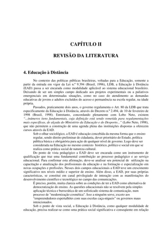 CAPÍTULO II

                      REVISÃO DA LITERATURA


4. Educação à Distância
        No contexto das políticas públicas brasileiras, voltadas para a Educação, somente a
partir da entrada em vigor da Lei n.º 9.394 (Brasil, 1996), LDB, a Educação à Distância
(EAD) passa a ser encarada como modalidade aplicável ao sistema educacional brasileiro.
Deixando de ser um simples campo dedicado aos projetos experimentais ou a paliativos
emergenciais em determinadas situações, como no caso do atendimento as demandas
educativas de jovens e adultos excluídos do acesso e permanência na escola regular, na idade
própria.
        Passados, praticamente dois anos, o governo regulamenta o Art. 80 da LDB que trata
especificamente da Educação à Distância, através do Decreto n.º 2.494, de 10 de fevereiro de
1998 (Brasil, 1998). Entretanto, concordando plenamente com Lobo Neto, existem
“...inúmeros itens fundamentais, cuja definição está sendo remetida para regulamentações
mais específicas, de alçada do Ministério da Educação e do Desporto...” (Lobo Neto, 1998),
que não permitem a construção de uma agenda plena das instituições dispostas a oferecem
cursos através da EAD.
        Sob o olhar sociológico, a EAD é educação concebida da mesma forma que o ensino
        regular, sendo direito preliminar de cidadania, dever prioritário do Estado, política
        pública básica e obrigatória para ação de qualquer nível de governo. Logo deve ser
        considerada na Educação no mesmo contexto histórico, político e social em que se
        realiza como prática social de natureza cultural.
        Do ponto de vista pedagógico a EAD deve ser encarada como um instrumento de
qualificação que traz uma fundamental contribuição ao processo pedagógico e ao serviço
educacional. Para confirmar esta afirmação, deve-se analisar seu potencial de utilização na
capacitação e atualização dos profissionais da educação e na formação e especialização em
novas ocupações e profissões. Nesses dois campos educacionais a EAD teve um crescimento
significativo nos níveis médio e superior de ensino. Além disso, a EAD, por suas próprias
características, se constitui em canal privilegiado de interação com as manifestações do
desenvolvimento científico e tecnológico no campo das comunicações.
        É preciso, porém, muita clareza sobre as condições de ter a EAD como alternativa de
        democratização do ensino. As questões educacionais não se resolvem pela simples
        aplicação técnica e burocrática de um sofisticado sistema de comunicação, num
        processo de "modernização cosmética". Isso a ninguém serve, exceto aos
        “empreendedores espertalhões com suas escolas caça-níqueis” ou governos maus
        intencionados.
        Sob o ponto de vista social, a Educação à Distância, como qualquer modalidade de
educação, precisa realizar-se como uma prática social significativa e conseqüente em relação
 