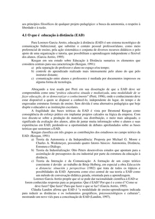 aos princípios filosóficos de qualquer projeto pedagógico: a busca da autonomia, o respeito à
liberdade e à razão.

4.1 O que é educação à distância (EAD)
       Para Lorenzo Garcia Aretio, educação à distância (EAD) é um sistema tecnológico de
comunicação bidirecional, que substitui o contato pessoal professor/aluno, como meio
preferencial de ensino, pela ação sistemática e conjunta de diversos recursos didáticos e pelo
apoio de uma organização e tutoria, que possibilitam a aprendizagem independente e flexível
dos alunos. (Garcia Aretio, 1995)
       Keegan em seu estudo sobre Educação à Distância sumariza os elementos que
considera centrais para sua caracterização (Keegan, 1991):
       a) pela separação do professor e aluno no espaço e/ou tempo;
       b) controle do aprendizado realizado mais intensamente pelo aluno do que pelo
           instrutor distante;
       c) comunicação entre alunos e professores é mediada por documentos impressos ou
           alguma forma de tecnologia.

        Abraçando a tese usada por Preti em sua dissertação de que a EAD deve ser
compreendida como uma “prática educativa situada e mediatizada, uma modalidade de se
fazer educação, de se democratizar o conhecimento” (Preti, 1996), onde o conhecimento deve
estar disponível a quem se dispuser a conhecê-lo, independente do lugar, do tempo e de
engessadas estruturas formais de ensino. Sem dúvida é uma alternativa pedagógica que hoje
dispõe o educador e as instituições escolares.
        A fragilidade das bases teóricas da EAD é vista por Desmond Keegan como
conseqüência do esforço prático em implantar projetos calcados na lógica da empresa. Com
isso discute-se sobre a produção do material, sua distribuição, o meio mais adequado, o
significado da avaliação dos alunos, além de juntar muita informação sobre o alunos e suas
experiências em EAD, perdendo-se a oportunidade de debates aprofundados sobre as bases
teóricas que sustentam a EAD.
        Keegan classifica em três grupos as contribuições dos estudiosos no campo teórico da
EAD: (Keegan, 1991)
        a) Teoria da Autonomia e da Independência: Proposta por Michael G. Moore e
            Charles A. Wedemeyer, possuindo quatro fatores básicos: Autonomia, Distância,
            Estrutura e Diálogo.
        b) Teoria da Industrialização: Otto Peters desenvolveu estudos que apontam para a
            assimilação de pressupostos da era industrial por parte da estrutura da educação à
            distância.
        c) Teoria da Interação e da Comunicação: A formação de um corpo teórico
            consistente é devido ao trabalho de Börje Holberg, em especial a obra Educación
            a distancia: situación y perspectivas (1982) que trata de todos os tópicos e
            possibilidades da EAD. Apresenta como eixo central de sua teoria a EAD como
            um método de conversação didática guiada, orientada para a aprendizagem.
          Lorenzo García Aretio propõe que só se pode dar racionalidade científica à EAD se
   forem conhecidas respostas para as perguntas: Que é EAD? Por que é e como é? Como se
           deve fazer? Que fazer? Para que fazer o que se faz? (García Aretio, 1995).
        Cláudia Landim afirma que EAD é “a modalidade de ensino-aprendizagem indicada
para reduzir as distâncias e os isolamentos geográficos, psicossociológicos e culturais”,
mostrando um novo viés para a conceituação de EAD (Landim, 1997).
 