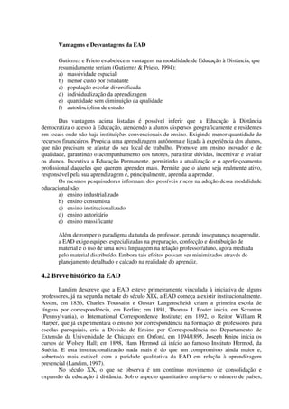 Vantagens e Desvantagens da EAD

       Gutierrez e Prieto estabelecem vantagens na modalidade de Educação à Distância, que
       resumidamente seriam (Gutierrez & Prieto, 1994):
       a) massividade espacial
       b) menor custo por estudante
       c) população escolar diversificada
       d) individualização da aprendizagem
       e) quantidade sem diminuição da qualidade
       f) autodisciplina de estudo

        Das vantagens acima listadas é possível inferir que a Educação à Distância
democratiza o acesso à Educação, atendendo a alunos dispersos geograficamente e residentes
em locais onde não haja instituições convencionais de ensino. Exigindo menor quantidade de
recursos financeiros. Propicia uma aprendizagem autônoma e ligada à experiência dos alunos,
que não precisam se afastar do seu local de trabalho. Promove um ensino inovador e de
qualidade, garantindo o acompanhamento dos tutores, para tirar dúvidas, incentivar e avaliar
os alunos. Incentiva a Educação Permanente, permitindo a atualização e o aperfeiçoamento
profissional daqueles que querem aprender mais. Permite que o aluno seja realmente ativo,
responsável pela sua aprendizagem e, principalmente, aprenda a aprender.
        Os mesmos pesquisadores informam dos possíveis riscos na adoção dessa modalidade
educacional são:
        a) ensino industrializado
        b) ensino consumista
        c) ensino institucionalizado
        d) ensino autoritário
        e) ensino massificante

       Além de romper o paradigma da tutela do professor, gerando insegurança no aprendiz,
       a EAD exige equipes especializadas na preparação, confecção e distribuição de
       material e o uso de uma nova linguagem na relação professor/aluno, agora mediada
       pelo material distribuído. Embora tais efeitos possam ser minimizados através do
       planejamento detalhado e calcado na realidade do aprendiz.

4.2 Breve histórico da EAD
       Landim descreve que a EAD esteve primeiramente vinculada à iniciativa de alguns
professores, já na segunda metade do século XIX, a EAD começa a existir institucionalmente.
Assim, em 1856, Charles Toussaint e Gustav Langenscheidt criam a primeira escola de
línguas por correspondência, em Berlim; em 1891, Thomas J. Foster inicia, em Scranton
(Pennsylvania), o International Correspondence Institute; em 1892, o Reitor William R
Harper, que já experimentara o ensino por correspondência na formação de professores para
escolas paroquiais, cria a Divisão de Ensino por Correspondência no Departamento de
Extensão da Universidade de Chicago; em Oxford, em 1894/1895, Joseph Knipe inicia os
cursos de Wolsey Hall; em 1898, Hans Hermod dá início ao famoso Instituto Hermod, da
Suécia. E esta institucionalização nada mais é do que um compromisso ainda maior e,
sobretudo mais estável, com a paridade qualitativa da EAD em relação à aprendizagem
presencial (Landim, 1997).
       No século XX, o que se observa é um contínuo movimento de consolidação e
expansão da educação à distância. Sob o aspecto quantitativo amplia-se o número de países,
 