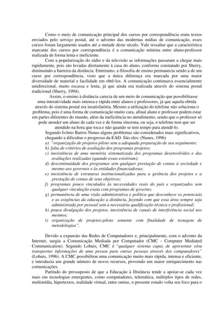 Como o meio de comunicação principal dos cursos por correspondência eram textos
enviados pelo serviço postal, até o advento das modernas mídias de comunicação, esses
cursos foram largamente usados até a metade deste século. Vale ressaltar que a característica
marcante dos cursos por correspondência é a comunicação mínima entre aluno-professor
realizada de forma lenta e ineficiente.
        Com a popularização do rádio e da televisão as informações passaram a chegar mais
rapidamente, pois são levadas diretamente à casa do aluno, conforme constatado por Sherry,
diminuindo a barreira da distância. Entretanto, a filosofia de ensino permanecia sendo a de um
curso por correspondência, visto que a única diferença era marcada por uma maior
diversidade de material e facilidade em obtê-los. A comunicação continuava essencialmente
unidirecional, muito escassa e lenta, já que ainda era realizada através do sistema postal
tradicional (Sherry, 1994).
          Assim, o ensino à distância carecia de um meio de comunicação que possibilitasse
    uma interatividade mais intensa e rápida entre alunos e professores, já que aquela obtida
  através do sistema postal era insatisfatória. Mesmo a utilização do telefone não soluciona o
 problema, pois é uma forma de comunicação muito cara, afinal aluno e professor podem estar
em partes diferentes do mundo, além da ineficiência no atendimento, sendo que o professor só
    pode atender um aluno de cada vez e de forma síncrona, ou seja, o telefone tem que ser
              atendido na hora que toca e não quando se tem tempo para atendê-lo.
        Segundo Ivônio Barros Nunes alguns problemas são considerados mais significativos,
        chegando a dificultar o progresso da EAD. São eles: (Nunes, 1996)
        a) “organização de projetos-piloto sem a adequada preparação de seu seguimento;
        b) falta de critérios de avaliação dos programas projetos;
        c) inexistência de uma memória sistematizada dos programas desenvolvidos e das
            avaliações realizadas (quando essas existiram);
        d) descontinuidade dos programas sem qualquer prestação de contas à sociedade e
            mesmo aos governos e às entidades financiadoras;
        e) inexistência de estruturas institucionalizadas para a gerência dos projetos e a
            prestação de contas de seus objetivos;
        f) programas pouco vinculados às necessidades reais do país e organizados sem
            qualquer vinculação exata com programas de governo;
        g) permanência de uma visão administrativa e política que desconhece os potenciais
            e as exigências da educação a distância, fazendo com que essa área sempre seja
            administrada por pessoal sem a necessária qualificação técnica e profissional;
        h) pouca divulgação dos projetos, inexistência de canais de interferência social nos
            mesmos;
        i) organização de projetos-piloto somente com finalidade de testagem de
            metodologias”.

        Devido a expansão das Redes de Computadores e, principalmente, com o advento da
Internet, surgiu a Comunicação Mediada por Computador (CMC - Computer Mediated
Communication). Segundo Lohuis, CMC é “qualquer sistema capaz de apresentar e/ou
transportar informações de uma pessoa para outras pessoas através dos computadores”
(Lohuis, 1996). A CMC possibilitou uma comunicação muito mais rápida, intensa e eficiente,
e introduziu um grande número de novos recursos, provendo um maior enriquecimento nas
comunicações.
        Partindo do pressuposto de que a Educação à Distância tende a apoiar-se cada vez
mais em tecnologias emergentes, como computadores, telemática, múltiplos tipos de redes,
multimídia, hipertextos, realidade virtual, entre outras, o presente estudo volta seu foco para o
 
