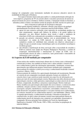 emprego do computador como instrumento mediador do processo educativo através da
modalidade de Educação à Distância.
          Um aspecto bastante interessante para análise é a ainda predominante utilização de
   texto impresso, programas de TV em circuito aberto e encontros presenciais de tutoria no
 desenvolvimento de cursos à distância. Embora existente, e fartamente tratada na literatura, a
  telemática ainda se limita a um número restrito de projetos de EAD, mesmo nos países que
                    mais avançaram na aplicação de tecnologia à educação.
        Gilbert aponta algumas tendências, entretanto, afloram como básicas em qualquer
        aprofundamento da reflexão sobre o panorama atual da EAD (Gilbert, 1995):
        a) apesar de uma extensiva utilização como reposição de escolaridade perdida (ou,
           mais propriamente, negada pela falência da política e da gestão pública da
           educação), nos dois últimos decênios deste século é nítida a tendência de
           relacionar a EAD com a educação pós-secundária e a educação continuada;
        b) passado um primeiro entusiasmo ingênuo com as potencialidades das "novas
           tecnologias", no campo da EAD, parecem ter encontrado seu lugar após
           cuidadosos estudos de viabilidade mais centrados nos objetivos educacionais a
           atingir do que no pseudo-avanço metodológico pelo uso de produtos tecnológicos
           de última geração;
        c) não obstante a manifestação de forte convicção sobre a necessidade de conceber a
           EAD no contexto mais amplo dos Projetos Pedagógicos Nacionais, o sentido de
           cooperação interinstitucional e internacional no campo da EAD, vem se
           concretizando através de redes e consórcios, tanto promovendo o intercâmbio de
           informações como o de ações.
4.4 Aspectos da EAD mediada por computador
       A base teórica dos modelos instrucionais afetam não só a forma como a informação é
       comunicada ao aluno, mas também na forma como o aluno entende e constrói um
       novo conhecimento à partir das informações apresentadas. Atualmente, existem duas
       aproximações que influenciam projetos instrucionais mediados pelo computador:
       processamento de símbolos (symbol-processing) e conhecimento localizado (situated
       cognition). (Sherry, 1994)
       O processamento de símbolos foi a aproximação dominante até recentemente. Baseada
       no conceito de um computador executando operações formais em símbolos. O
       conceito chave é que o professor pode transmitir um corpo fixo de informações aos
       alunos por meio de uma representação externa. Representa uma idéia abstrata por uma
       representação concreta e então apresenta a representação ao aluno através de um meio.
       O aluno, compreende, decodifica e armazena a representação. Horton citado por
       Sherry modifica esta aproximação adicionando dois novos fatores: o contexto do aluno
       (ambiente, situação corrente e outras entradas sensoriais) e intelecto (memórias,
       associações, emoções, interferências e raciocínios, curiosidades e interesse). O aluno
       então desenvolve sua própria representação e a usa para construir novo conhecimento,
       em contexto, baseado em seu conhecimento anterior e suas habilidades. (Sherry, 1994)
       A segunda aproximação, o conhecimento localizado, é baseada no princípio do
       construtivismo, no qual o aluno ativamente constrói uma representação interna do
       conhecimento através de interação com o material a ser aprendido, armazenado no
       computador. Há nesse princípio forte influência da Teoria da Aprendizagem
       Significativa (Ausubel, 1978; Novak, 1985 e 1996), com ênfase na preparação do
       material didático.

4.4.1 Sistemas de Educação à Distância
 