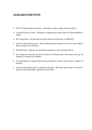 AGRADECIMENTOS



•   Prof. Dr. Sérgio Roberto de Paulo – Orientador, colega e amigo das horas difíceis.

•   Leonardo Ferreira e Silva – Webmaster competente do projeto Infovia e filho batalhador e
    amado.

•   Prof. Kenji Kido – Incentivador do projeto Infovia da Educação, na PROACE.

•   Sr. Érico Piana Pinto Pereira – Prefeito Municipal de Primavera do Leste, pelo crédito à
    idéia e ousadia em viabilizá-la.

•   Networld Ltda – Empresa que gentilmente hospedou o site do projeto Infovia

•   Aos colegas de mestrado da turma de Ensino de Ciências pela visão crítica com que me
    ajudaram a construir esse trabalho.

•   Aos participantes do projeto Infovia que permitiram o estudo como sujeitos e objetos de
    pesquisa.

•   Aos que tudo negaram para a viabilização da idéia – Pela força interior que me motivou a
    chegar ao final da jornada, superando os obstáculos.
 