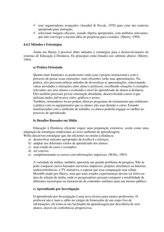 usar organizadores avançados (Ausubel & Novak, 1978) para criar um contexto
          apropriado para instrução;
          selecionar imagens eficazes, usando objetos apropriados, com atributos relevantes,
          que irão convergir a mesma idéia do projetista para o usuário. (Sherry, 1994)

4.4.2 Métodos e Estratégias

       Ainda em Sherry é possível obter métodos e estratégias para o desenvolvimento de
sistemas de Educação à Distância. Os principais estão listados nos subitens abaixo: (Sherry,
1994)

       a) Prática Orientada

       Quanto mais familiares os professores estão com o projeto instrucional e com o
       processo de passar essas instruções, mais eficientes serão suas apresentações. Na
       prática, eles precisam utilizar métodos de diversificar as apresentações, selecionando
       várias atividades e interações entre aluno e professor, escolhendo situações e exemplos
       relevantes aos seus alunos e avaliando o nível do aprendizado de alunos à distância.
       Eles também precisam prover orientação abundante, desenvolvendo cursos à que
       utilizam áudio, full motion vídeo, gráficos e textos.
       Também, orientadores locais podem oferecer programas de treinamento que enfatizem
       a prática com os equipamentos que os alunos irão usar durante o curso. Estando
       familiarizados com o ambiente de trabalho, os alunos poderão engajar-se melhor no
       processo de aprendizado.

       b) Desafios Baseados em Mídia

       Educação à Distância eficiente requer uma preparação extensiva, assim como uma
adaptação de estratégias tradicionais ao novo ambiente de aprendizagem.
Willis descreveu estratégias que são eficientes no ensino à distância:
   a) desenvolver métodos apropriados de feedback e reforços;
   b) adaptar aos diferentes estilos de aprendizado dos alunos;
   c) usar estudo de casos e exemplos;
   d) ser conciso;
   e) complementando os cursos com informações impressas. (Willis, 1993)

       A variedade de mídias, também, apresenta um grande problema de pesquisa. Não se
       pode comparar cursos baseados em textos impressos, projetos eletrônicos na Internet,
       audioconferências, e TV interativa, e esperar que essa comparação seja válida.
       Mcnabb citado por Sherry, nota que mais estudos experimentais devem ser feitos na
       área de seleção de mídia, onde os pesquisadores possam comparar a notabilidade de
       diferentes tecnologias na transmissão de conteúdos similares para um mesmo público.

       c) Aprendizado por Investigação

       O aprendizado por Investigação é uma nova técnica para muitos professores. O
       professor não é mais o sábio no estágio de fornecedor de um corpo fixo de
       informações, ele torna-se um facilitador da aprendizagem por descoberta de seus
       alunos, através de conferências progressivas.
 