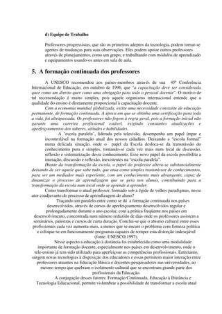 d) Equipe de Trabalho

       Professores progressistas, que são os primeiros adeptos da tecnologia, podem tornar-se
       agentes de mudanças para suas observações. Eles podem apoiar outros professores
       através de planejamentos, como um grupo, e trabalhando com módulos de aprendizado
       e equipamentos usando-os antes em sala de aula.

5. A formação continuada dos professores
        A UNESCO recomendou aos países-membros através de sua 45ª Conferência
Internacional de Educação, em outubro de 1996, que “a capacitação deve ser considerada
quer como um direito quer como uma obrigação para todo o pessoal docente”. O motivo de
tal recomendação é muito simples, pois aquele organismo internacional entende que a
qualidade do ensino é diretamente proporcional à capacitação docente.
        Com a economia mundial globalizada, existe uma necessidade constante de educação
permanente, de formação continuada. A época em que se obtinha uma certificação para toda
a vida, foi ultrapassada. Os professores não fogem à regra geral, pois a formação inicial não
garante uma carreira profissional estável, exigindo constantes atualizações e
aperfeiçoamentos dos saberes, atitudes e habilidades.
                A "escola paralela", liderada pela televisão, desempenha um papel ímpar e
        incontrolável na formação atual dos nossos cidadãos. Deixando a “escola formal”
        numa delicada situação, onde o papel da Escola desloca-se da transmissão do
        conhecimento pura e simples, tornando-se cada vez mais num local de discussão,
        reflexão e sistematização desse conhecimento. Esse novo papel da escola possibilita a
        interação, discussão e reflexão, inexistentes na “escola paralela”.
        Diante da transformação da escola, o papel do professor altera-se substancialmente
deixando de ser aquele que sabe tudo, que atua como simples transmissor de conhecimentos,
para ser um mediador mais experiente, com um conhecimento mais abrangente, capaz de
dinamizar o processo de aprendizagem que se gera nos alunos, contribuindo para a
transformação da escola num local onde se aprende a aprender.
        Como transformar o atual professor, formado sob a égide de velhos paradigmas, nesse
ator coadjuvante do processo de aprendizagem do aluno?
               Traçando um paralelo entre como se dá a formação continuada nos países
          desenvolvidos, através de cursos de aperfeiçoamento desenvolvidos regular e
         prolongadamente durante o ano escolar, com a prática freqüente nos países em
  desenvolvimento, concentrada num número reduzido de dias onde os professores assistem a
 seminários, palestras e cursos de curta duração. Conclui-se que o abismo cultural entre esses
 profissionais cada vez aumenta mais, a menos que se encare o problema com firmeza política
    e coloque-se em funcionamento programas capazes de romper esta distorção indesejável
                                     (fonte: UNESCO,1997).
              Nesse aspecto a educação à distância foi estabelecida como uma modalidade
    importante de formação docente, especialmente nos países em desenvolvimento, onde o
  tele-ensino já tem sido utilizado para aperfeiçoar as competências profissionais. Entretanto,
surgem novas tecnologias à disposição dos educadores e essas permitem maior interação entre
    professores atuantes na Educação Básica e docentes-pesquisadores nas universidades, ao
      mesmo tempo que quebram o isolamento cultural que se encontram grande parte dos
                                    profissionais da Educação.
              A conjugação desses fatores: Formação Continuada, Educação à Distância e
   Tecnologia Educacional, permite vislumbrar a possibilidade de transformar a escola atual
 