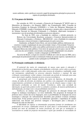 noutro ambiente, onde o professor exercerá o papel de protagonista principal no processo de
                             ruptura do paradigma dominante.

5.1 Um pouco de história
        Em setembro de 1993, foi assinado o Protocolo de Cooperação No 003/93 entre os
Ministérios da Educação e do Desporto (MEC), das Comunicações (MC), Conselho de
Secretários Estaduais de Educação (CONSED) e a União dos Dirigentes Municipais de
Educação (UNDIME) visando à formulação de programas e projetos para o desenvolvimento
do Sistema Nacional de Educação Continuada e a Distância, objetivando incorporar e
incrementar o uso de tecnologia da informática ao processo educativo.
               No final de 1993, com a finalidade de viabilizar o referido protocolo, os
        Reitores das Universidades Brasileiras assinaram o Consórcio Interuniversitário de
        Educação Continuada e a Distância - BRASILEAD - com a finalidade de cooperação
        mútua para o desenvolvimento e implementação de ações nesta área.
           Atualmente, na Região Centro-Oeste, sete universidades públicas elaboraram um
   consórcio visando a implantação de uma universidade virtual, a Universidade Virtual do
 Centro-Oeste (UNIVIR-CO), tendo como público preferencial os professores em atividade na
  Educação Básica das redes públicas. Com início de operação previsto para o ano de 1999,
     cada uma das universidades consorciadas está planejando e implantando seus projetos
                        próprios, visando a integração na UNIVIR-CO.
         Em nível de Brasil, a criação do consórcio UniRede até o mês de maio de 2000, com a
 participação de praticamente todas as instituições federais de ensino superior, reproduzirá em
                          grande escala o planejado na UNIVIR-CO.

5.2 Formação continuada e à distância

        O potencial dos meios de comunicação de massa como apoio à educação é
proporcional ao fascínio que a imagem, principalmente a televisão, exerce sobre as pessoas.
No entanto, a tele e rádio-educação, assim como recursos de telemática e multimídia, ainda
são instrumentos subutilizados no processo educativo brasileiro e regional. De uma
civilização essencialmente verbal, estamos vivenciando um período de transição para uma
outra, mais visual e auditiva, baseada em novos recursos tecnológicos.
        A apropriação pelo homem moderno dos meios da imprensa, da fotografia, do
cinema, do rádio, da televisão, da telefonia, dos satélites e do computador vêm modificando
comportamentos, permitindo ao homem fazer melhor uso da relação espaço e tempo e das
informações produzidas ao redor do mundo. Constitui-se, então, uma sociedade da
informação, na qual todos podem receber os estímulos e produtos, de maneira globalizada ou
individualizada, em tempo real e com possibilidades interativas.
        Verifica-se, no entanto, uma defasagem nos processos de educação formal com
relação às mudanças tecnológicas e ao texto multimídia. Nos programas de formação do
professor nem o ensino das novas linguagens, nem as possibilidades de integração das novas
tecnologias à educação são suficientemente discutidos para produzir eventuais mudanças
institucionais. Evitar posturas passivas ou indiferentes ignorando a importância do mundo
audiovisual, sem discutir suas possíveis vantagens e desvantagens para a educação, é
obrigação de cada um educador.
        A dificuldade em superar os denominados programas formais de atendimento aos
profissionais em serviço, viabilizados através de ações única e exclusivamente de caráter
pontual por meio de atividades de ensino presencial, faz com que as instituições se
reestruturem no sentido de propiciar mecanismos e ações que atendam às necessidades de
 