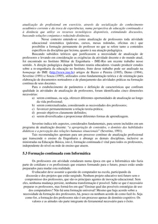 atualização do profissional em exercício, através da socialização do conhecimento
acadêmico corrente e da troca de experiências, numa perspectiva de educação continuada e
à distância que utilize os recursos tecnológicos disponíveis, estimulando discussões,
buscando soluções conjuntas e reduzindo distâncias.
               Nesse contexto entende-se como atualização de professores toda atividade
       educacional sistemática (palestras, cursos, mesas redondas, oficinas etc.) que
       possibilite a formação permanente do professor no que se refere tanto a conteúdos
       específicos da disciplina que leciona, quanto à sua atuação pedagógica.
       Buscando subsídios teóricos que justificassem a necessidade de atualização de
professores e levando em consideração as exigências da atividade docente e do mundo atual,
foi encontrado no Instituto Militar de Engenharia - IME-Rio um recente trabalho nesse
sentido. A direção pedagógica daquele Instituto reuniu educadores visando produzir estudos
sobre a re-engenharia da educação no Instituto, fruto desse trabalho pode ser analisado na
homepage do IME (http://www.ime.br) artigos de Bazzo e Pereira (1995), Demo (1994),
Severino (1991) e Souza (1995), utilizados como fundamentação teórica e de orientação para
elaboração de documentos norteadores e de planejamento das atividades práticas na formação
contínua de seus docentes.
       Para o estabelecimento de parâmetros e definição de características que confiram
qualidade às atividades de atualização de professores, foram identificadas cinco dimensões
necessárias:
       a) serem contínuas, ou seja, oferecer diferentes oportunidades de atualização ao longo
           da vida profissional;
       b) serem contextualizadas, considerando as necessidades dos professores;
       c) favorecer permanentemente a relação teoria-prática;
       d) possuir objetivos claramente definidos;
       e) serem diversificadas e proporcionar diferentes formas de aprendizagem.

       Severino indica três aspectos, considerados fundamentais, para serem incluídos em um
programa de atualização docente: “a apropriação de conteúdos, o domínio das habilidades
didáticas e a percepção das relações humanas situacionais” (Severino, 1991).
       Tais recomendações apontam para um processo contínuo de atualização profissional
que transcende o ensino da Engenharia e abrange as demais disciplinas, inclusive as
ministradas na Educação Básica, isto é, formação continuada é vital para todos os professores,
independente do nível ou rede de ensino que atuem.

5.3 Formação continuada com Informática
        Os professores em atividade estudaram numa época em que a Informática não fazia
parte do cotidiano e os profissionais que estamos formando para o futuro, pouco estão sendo
preparados para mudar esta realidade.
        O educador deve assumir a questão do computador na escola, participando da
   discussão e dos projetos que estão surgindo. Nenhum projeto educativo terá futuro sem o
  compromisso dos professores, que são os principais agentes de inovação educacional. Sem
eles, nenhuma mudança persiste, nenhuma transformação é possível. Sabe-se que é necessário
 preparar os professores, mas formá-los em que? Ensinar qual das possíveis estratégias de uso
     dos computadores? Não há uma formação universal! Mesmo que haja acordo sobre a
necessidade da formação dos professores, há, pouco ou nenhum acordo de como fazê-lo. Seja
  como for, a formação dos professores não é um processo apenas de domínio cognitivo. Os
        valores e as atitudes são parte integrante do ferramental necessário para o êxito.
 
