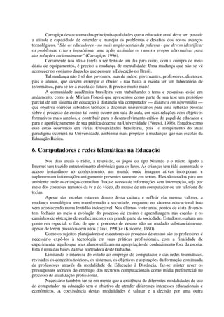 Carrapiço destaca uma das principais qualidades que o educador atual deve ter: possuir
a atitude e capacidade de entender e manejar os problemas e desafios dos novos avanços
tecnológicos. “São os educadores - no mais amplo sentido da palavra - que devem identificar
os problemas, criar e impulsionar uma ação, assinalar os rumos e propor alternativas para
dar soluções racionalmente” (Carrapiço, 1996).
        Certamente isto não é tarefa a ser feita de um dia para outro, com a compra de meia
dúzia de equipamentos, é preciso a mudança de mentalidade. Uma mudança que não se vê
acontecer no conjunto daqueles que pensam a Educação no Brasil.
        Tal mudança não é só dos governos, mas de todos: governantes, professores, diretores,
pais e alunos, que devem enxergar o óbvio: - não basta a escola ter um laboratório de
informática, para se ter a escola do futuro. É preciso muito mais!
        A comunidade acadêmica brasileira vem trabalhando o tema e pesquisas estão em
andamento, como a de Miríam Foresti que apresentou como parte de sua tese um protótipo
parcial de um sistema de educação à distância via computador — didática em hipermídia —
que objetiva oferecer subsídios teóricos a docentes universitários para uma reflexão pessoal
sobre o processo de ensino tal como ocorre em sala de aula, em suas relações com objetivos
formativos mais amplos, e contribuir para o desenvolvimento crítico do papel de educador e
para o aperfeiçoamento de sua prática docente na Universidade (Foresti, 1996). Estudos como
esse estão ocorrendo em várias Universidades brasileiras, pois o rompimento do atual
paradigma ocorrerá na Universidade, ambiente mais propício a mudanças que nas escolas da
Educação Básica.

6. Computadores e redes telemáticas na Educação
        Nos dias atuais o rádio, a televisão, os jogos do tipo Nitendo e o micro ligado a
Internet tem trazido entretenimento eletrônico para os lares. As crianças tem tido aumentado o
acesso instantâneo ao conhecimento, um mundo onde imagens ativas incorporam e
suplementam informações antigamente presentes somente em textos. Eles são usados para um
ambiente onde as crianças controlam fluxo e acesso de informações sem interrupção, seja por
meio dos controles remotos da tv e do vídeo, do mouse de um computador ou um telefone de
teclas.
        Apesar das escolas estarem dentro dessa cultura e refletir ela mesma valores, a
mudança tecnológica tem transformado a sociedade, enquanto no sistema educacional isso
vem acontecendo numa lentidão indesejável. Nos últimos vinte anos, pontos de vista diversos
tem fechado ao meio a evolução do processo de ensino e aprendizagem nas escolas e os
caminhos de obtenção de conhecimentos em grande parte da sociedade. Estudos ressaltam um
ponto em especial: o fato de que o processo de ensino não ter mudado substancialmente,
apesar de terem passados cem anos (Davi, 1990) e (Kolderie, 1990).
        Como os sujeitos planejadores e executores do processo de ensino são os professores é
necessário expô-los à tecnologia em suas práticas profissionais, com a finalidade de
experimentar aquilo que seus alunos utilizam na apropriação do conhecimento fora da escola.
Esta é uma das bases da tese norteadora deste trabalho.
        Limitando o interesse do estudo ao emprego do computador e das redes telemáticas,
revisados os conceitos teóricos, os sistemas, os objetivos e aspirações da formação continuada
de professores através da modalidade de Educação à Distância, faz-se mister rever os
pressupostos teóricos do emprego dos recursos computacionais como mídia preferencial no
processo de atualização profissional.
        Necessário também ter-se em mente que a existência de diferentes modalidades de uso
do computador na educação tem o objetivo de atender diferentes interesses educacionais e
econômicos. A coexistência destas modalidades é salutar e a decisão por uma outra
 
