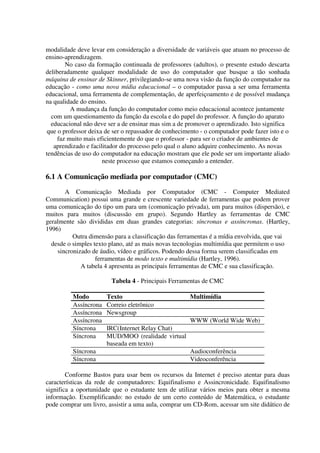 modalidade deve levar em consideração a diversidade de variáveis que atuam no processo de
ensino-aprendizagem.
        No caso da formação continuada de professores (adultos), o presente estudo descarta
deliberadamente qualquer modalidade de uso do computador que busque a tão sonhada
máquina de ensinar de Skinner, privilegiando-se uma nova visão da função do computador na
educação - como uma nova mídia educacional – o computador passa a ser uma ferramenta
educacional, uma ferramenta de complementação, de aperfeiçoamento e de possível mudança
na qualidade do ensino.
          A mudança da função do computador como meio educacional acontece juntamente
  com um questionamento da função da escola e do papel do professor. A função do aparato
  educacional não deve ser a de ensinar mas sim a de promover o aprendizado. Isto significa
 que o professor deixa de ser o repassador de conhecimento - o computador pode fazer isto e o
     faz muito mais eficientemente do que o professor - para ser o criador de ambientes de
   aprendizado e facilitador do processo pelo qual o aluno adquire conhecimento. As novas
tendências de uso do computador na educação mostram que ele pode ser um importante aliado
                      neste processo que estamos começando a entender.

6.1 A Comunicação mediada por computador (CMC)
       A Comunicação Mediada por Computador (CMC - Computer Mediated
Communication) possui uma grande e crescente variedade de ferramentas que podem prover
uma comunicação do tipo um para um (comunicação privada), um para muitos (dispersão), e
muitos para muitos (discussão em grupo). Segundo Hartley as ferramentas de CMC
geralmente são divididas em duas grandes categorias: síncronas e assíncronas. (Hartley,
1996)
          Outra dimensão para a classificação das ferramentas é a mídia envolvida, que vai
  desde o simples texto plano, até as mais novas tecnologias multimídia que permitem o uso
    sincronizado de áudio, vídeo e gráficos. Podendo dessa forma serem classificadas em
                   ferramentas de modo texto e multimídia (Hartley, 1996).
             A tabela 4 apresenta as principais ferramentas de CMC e sua classificação.

                         Tabela 4 - Principais Ferramentas de CMC

          Modo         Texto                           Multimídia
          Assíncrona   Correio eletrônico
          Assíncrona   Newsgroup
          Assíncrona                                   WWW (World Wide Web)
          Síncrona     IRC(Internet Relay Chat)
          Síncrona     MUD/MOO (realidade virtual
                       baseada em texto)
          Síncrona                                     Audioconferência
          Síncrona                                     Videoconferência

        Conforme Bastos para usar bem os recursos da Internet é preciso atentar para duas
características da rede de computadores: Equifinalismo e Assincronicidade. Equifinalismo
significa a oportunidade que o estudante tem de utilizar vários meios para obter a mesma
informação. Exemplificando: no estudo de um certo conteúdo de Matemática, o estudante
pode comprar um livro, assistir a uma aula, comprar um CD-Rom, acessar um site didático de
 