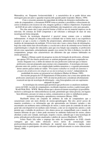 Matemática, etc. Enquanto Assincronicidade é a característica de se poder deixar uma
mensagem para um autor e aguardar resposta dele quando puder responder. (Bastos, 1999)
           Com o crescente aumento da capacidade de tráfego de elementos multimídias nas
 redes de computadores, a ferramenta WWW torna-se atraente e possibilita o oferecimento de
cursos à distância com recursos de som, imagens (gráficas e vídeos) e hipertextos. O potencial
  da EAD dá um salto vertiginoso e abre possibilidades não imagináveis a dez anos passados.
        Nos dias atuais não é mais possível limitar a EAD ao uso do material impresso ou da
televisão. Os sistemas de EAD comportam e até solicitam a utilização de mais de uma
tecnologia de forma integrada.
        Através da tecnologia disponível é possível tomar contato com a realidade
indiretamente. A relação do educando com a realidade não se limita mais à sua experiência
pessoal e ao que a escola e a família lhe proporcionam, administrando a informação e os
modelos de interpretação da realidade. O livro texto não é mais a única fonte de informações,
hoje elas estão muito mais diversificadas e a escola tem o dever de estimular novas formas de
experimentação e criação dos educandos; para que essa função seja cumprida, os professores
devem estar capacitados, principalmente quando esse ensino for feito à distância via rede de
computadores, porque suas características são diferentes das que estamos habituados no
ensino presencial.
          Marker e Ehman a partir de pesquisas na área de formação de professores, afirmam
    que apenas 29% dos futuros professores se sentiam preparados para usar computador no
     ensino. Enquanto isso, o dobro do número de seus professores achavam que os futuros
    professores estavam preparados para ensinar com computadores. A tecnologia está mais
  presente entre nós, porém a sua complexidade também aumentou e, o seguinte pensamento
    destes autores parece ainda ser válido: "Precisamos trabalhar no sentido de aumentar o
     preparo dos professores em relação ao uso da tecnologia no ensino", independente da
         modalidade do ensino ser presencial ou à distância (Marker & Ehman, 1989).
         Em recente pesquisa do US Departament of Educacation, traz a tona uma opinião dos
   professores americanos do norte: “84% do total de professores consideram absolutamente
    essencial um tipo de tecnologia da informação – uma fotocopiadora com um suprimento
                                       adequado de papel”.
            As tecnologias da comunicação permitem que professores se atualizem mediante
  cursos de EAD, via rede de computadores, recebendo materiais escritos e audiovisuais pelo
  World Wide Web - WWW. Moran afirma que o desenvolvimento tecnológico já possibilita
inclusive a utilização de videoconferências na rede, permitindo que várias pessoas, em lugares
   bem diferentes, possam ver umas as outras, comunicarem-se entre si, trabalharem juntas,
                 trocarem informações, aprenderem e ensinarem (Moran, 1998).
        Hackbarth elenca um conjunto de atributos da rede de computadores que a
caracterizam como um meio distinto de ensino-aprendizagem. São eles: provê acesso de
maneira econômica e as informações que são apresentadas em formatos variados e não
encontrados em nenhuma outra combinação de meios; a maior parte do conteúdo da rede em
geral não está disponível em nenhum outro formato, a não ser no original dos autores; a rede
permite que o trabalho do professor e dos alunos possa ser compartilhado com o mundo, de
maneira diferente da que o aluno pode encontrar no ambiente tradicional de ensino; alunos
abordam a rede com vontade, motivação, respeito e receio, sabendo que é uma tecnologia de
ponta, utilizada por profissionais atualizados e adultos de sucesso (Hackbarth, 1997).
        Ivônio Nunes fala sobre o emprego das redes de computadores na EAD, citando
vantagens que tais redes oferecem: novos meios de comunicação entre
professor/aluno/conhecimento, distribuição de material mais eficiente e rápida, maior
interação entre os participantes do curso e reduzem significativamente os custos educacionais
(Nunes, 1998).
 