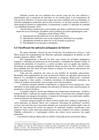Zamudio ressalta que esse ambiente deve possuir como um dos seus objetivos a
autoformação, pois a autonomia do indivíduo, no seu sentido pleno, é um compromisso de
todo processo educativo. O mesmo autor sugere que, para contribuir com essa finalidade, os
materiais pedagógicos produzidos devem estar acessíveis, ser de fácil consulta, introduzir o
aluno progressivamente ao conhecimento, à compreensão, à análise e à aplicação do conteúdo
a ser trabalhado (Zamudio, 1997).
          Jalsam Chung considera que os novos papéis que alunos e professores devem assumir
   diante das novas tecnologias, possibilita várias estratégias de ensino-aprendizagem, estas
                               estratégias seriam (Chung, 1991):
         a) Aprendizado por descoberta em vez de aulas expositivas.
         b) Aprendizado colaborativo em vez de competitivo, individual ou em grupos.
         c) Aprendizado centrado no aluno em vez de centrado no professor.
         d) Possibilidade do uso de jogos e simulações.

6.2 Classificação das aplicações pedagógicas da Internet
        No artigo intitulado “Organizing and Facilitating Telecollaborative Projects”, Judi
Harris propõe um reagrupamento das diferentes aplicações pedagógicas da Internet em três
grandes categorias. (Harris, 1995)
        Este reagrupamento é baseado em uma vasta seleção de atividades pedagógicas
propostas e realizadas por professores de nível primário e secundário nos Estados Unidos. O
trabalho não pretendeu ser exaustivo e a autora reconhece que seu quadro não engloba a
diversidade de utilização pedagógica da Internet. Desde fevereiro de 1995, a última versão
desta tipologia tem sido muito útil para ordenar os projetos de iniciativas educacionais dos
professores americanos.
        Cada uma das categorias une cinco ou seis modelos de atividades educacionais.
Resultando num reagrupamento de cerca de dezesseis modelos de aplicação educacional da
Internet2. É a atividade do estudante que determina as categorias. Regra geral, a distinção
entre categorias é clara, porém, o estudioso encontrará, em determinados momentos, na
coleção de projetos mencionados como exemplo, uma certa incoerência.
        A primeira categoria sublinha a importância e a riqueza de trocas interpessoais entre
indivíduos ou entre grupos pela mediação das aplicações de Internet, mais especificamente ou
geralmente o correio eletrônico.
        A segunda categoria, mesmo que implique em comunicações interpessoais, focaliza a
seleção de dados, e tudo que diz respeito a natureza deles. É necessário não confundir seleção
de informação com pesquisa documental. A seleção de informação visa juntar dados inéditos
usando ferramentas de comunicação da Internet.
        A terceira categoria propõe aos alunos resolver tarefas mais complexas explorando as
várias aplicações da Internet. Harris usa a expressão “Resolução de problemas” (problem
solving), mas está claro que é necessário entender esta expressão em sentido amplo e não em
dentro de uma técnica de ensino em especial. Os principais modelos classificados nesta
categoria visam o meio capaz para operar processos mais complexos de criação e produção.
Trabalho colaborativo e a participação coletiva dos alunos nesses processos tem papel
primordial.
    A taxonomia criada por Harris pode ser melhor visualizada através da estrutura abaixo:


2
 O artigo de fevereiro de 1995 enumerava 16 modelos. Em março escreveu uma crônica onde adicionou mais
um modelo e em maio de 1995, numa nova edição do artigo, acrescentou outro. Totalizando 18 modelos. As
adições, em tese, não demonstram hiatos na classificação de Harris, já que para ela a tipologia é flexível
bastante para integrar novos tipos de usos.
 