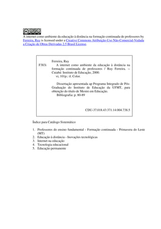 A internet como ambiente da educação à distância na formação continuada de professores by
Ferreira, Ruy is licensed under a Creative Commons Atribuição-Uso Não-Comercial-Vedada
a Criação de Obras Derivadas 2.5 Brasil License.




                     Ferreira, Ruy
           F383i        A internet como ambiente da educação à distância na
                     formação continuada de professores / Ruy Ferreira. --
                     Cuiabá: Instituto de Educação, 2000.
                        vi, 101p.: il. Color.

                        Dissertação apresentada ap Programa Integrado de Pós-
                     Graduação do Instituto de Educação da UFMT, para
                     obtenção do título de Mestre em Educação.
                        Bibliografia: p. 80-89



                                             CDU-37.018.43:371.14:004.738.5


       Índice para Catálogo Sistemático

       1. Professores do ensino fundamental - Formação continuada - Primavera do Leste
          (MT)
       2. Educação à distância - Inovações tecnológicas
       3. Internet na educação
       4. Tecnologia educacional
       5. Educação permanente
 