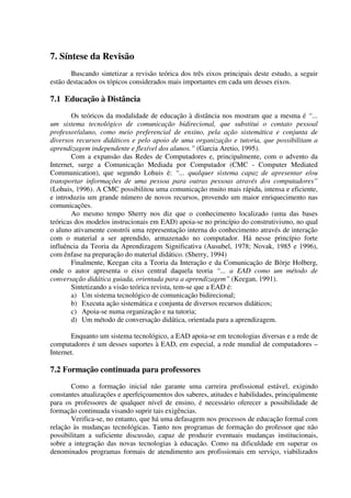 7. Síntese da Revisão
       Buscando sintetizar a revisão teórica dos três eixos principais deste estudo, a seguir
estão destacados os tópicos considerados mais importantes em cada um desses eixos.

7.1 Educação à Distância
        Os teóricos da modalidade de educação à distância nos mostram que a mesma é “...
um sistema tecnológico de comunicação bidirecional, que substitui o contato pessoal
professor/aluno, como meio preferencial de ensino, pela ação sistemática e conjunta de
diversos recursos didáticos e pelo apoio de uma organização e tutoria, que possibilitam a
aprendizagem independente e flexível dos alunos.” (Garcia Aretio, 1995).
        Com a expansão das Redes de Computadores e, principalmente, com o advento da
Internet, surge a Comunicação Mediada por Computador (CMC - Computer Mediated
Communication), que segundo Lohuis é: “... qualquer sistema capaz de apresentar e/ou
transportar informações de uma pessoa para outras pessoas através dos computadores”
(Lohuis, 1996). A CMC possibilitou uma comunicação muito mais rápida, intensa e eficiente,
e introduziu um grande número de novos recursos, provendo um maior enriquecimento nas
comunicações.
        Ao mesmo tempo Sherry nos diz que o conhecimento localizado (uma das bases
teóricas dos modelos instrucionais em EAD) apoia-se no princípio do construtivismo, no qual
o aluno ativamente constrói uma representação interna do conhecimento através de interação
com o material a ser aprendido, armazenado no computador. Há nesse princípio forte
influência da Teoria da Aprendizagem Significativa (Ausubel, 1978; Novak, 1985 e 1996),
com ênfase na preparação do material didático. (Sherry, 1994)
        Finalmente, Keegan cita a Teoria da Interação e da Comunicação de Börje Holberg,
onde o autor apresenta o eixo central daquela teoria “... a EAD como um método de
conversação didática guiada, orientada para a aprendizagem” (Keegan, 1991).
        Sintetizando a visão teórica revista, tem-se que a EAD é:
        a) Um sistema tecnológico de comunicação bidirecional;
        b) Executa ação sistemática e conjunta de diversos recursos didáticos;
        c) Apoia-se numa organização e na tutoria;
        d) Um método de conversação didática, orientada para a aprendizagem.

       Enquanto um sistema tecnológico, a EAD apoia-se em tecnologias diversas e a rede de
computadores é um desses suportes à EAD, em especial, a rede mundial de computadores –
Internet.

7.2 Formação continuada para professores
       Como a formação inicial não garante uma carreira profissional estável, exigindo
constantes atualizações e aperfeiçoamentos dos saberes, atitudes e habilidades, principalmente
para os professores de qualquer nível de ensino, é necessário oferecer a possibilidade de
formação continuada visando suprir tais exigências.
       Verifica-se, no entanto, que há uma defasagem nos processos de educação formal com
relação às mudanças tecnológicas. Tanto nos programas de formação do professor que não
possibilitam a suficiente discussão, capaz de produzir eventuais mudanças institucionais,
sobre a integração das novas tecnologias à educação. Como na dificuldade em superar os
denominados programas formais de atendimento aos profissionais em serviço, viabilizados
 