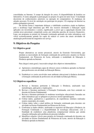 consolidadas na Internet; 3) tempo de duração do curso; 4) disponibilidade de horários no
laboratório; 5) turno adequado à participação no projeto; 6) apoio do tutor local; 7) facilidade
decorrente de conhecimentos anteriores na operação de computadores; 8) mudanças de
atitudes pessoais; 9) nivel de satisfação em participar do projeto; 10) emprego da Internet na
prática pedagógica pessoal.
        Da mesma forma é importante delinear a viabilidade econômica citada na hipótese,
pois o arcabouço legal determina que 40% dos recursos destinados à Educação sejam
aplicados em investimentos e custeio, significando a priori que a capacitação docente está
contida nesse percentual, competindo assim, por reduzidas parcelas de recursos financeiros.
Logo, um programa ou projeto de formação continuada apoioado em redes telemáticas será
viável economicamente quando for capaz de reduzir os custos das atuais atividades de
atualização profissional do magistério em serviço.

9. Objetivos da Pesquisa
9.1 Objetivo geral
       Propor alternativas ao ensino presencial, através da Extensão Universitária, que
       atendam as necessidades de formação continuada dos professores atuantes no Ensino
       Fundamental, em Primavera do Leste, utilizando a modalidade de Educação à
       Distância apoiada na Internet.

       Para chegar à meta geral, é necessário atingir dois objetivos intermediários:

       a) Aprimorar a metodologia capaz de oferecer cursos à distância apoiados na Internet
          para professores em atividade na Educação Básica;

       b) Estabelecer os custos envolvidos num ambiente educacional à distância destinado
          à formação continuada de professores em atividade na Educação Básica.

9.2 Objetivos específicos
       a) Revisar a literatura pertinente à Educação à Distância, analisando suas
          metodologias, aplicações e implicações;
       b) Revisar a literatura pertinente à Formação Continuada, com foco centrado no
          docente do Ensino Fundamental;
       c) Revisar a literatura pertinente às modernas tecnologias educacionais baseadas em
          redes telemáticas que se apliquem ao processo ensino-aprendizagem;
       d) Coletar dados, qualitativos e quantitativos, de experiências similares realizadas
          noutros municípios do estado;
       e) Coletar dados sobre a atual política de formação continuada para docentes em
          atividade na Ensino Fundamental em Primavera do Leste;
       f) Confrontar os dados obtidos, analisando os requisitos da Educação à Distância, da
          Formação Continuada e a disponibilidade de tecnologia educacional, com a
          finalidade de estabelecer uma plataforma computacional mínima que atenda
          situações delineadas pelo problema do presente trabalho;
       g) Identificar soluções viáveis para projetos de formação continuada de docentes em
          atividade no Ensino Fundamental de Primavera do Leste, através da Educação à
          Distância apoiada na Internet;
 