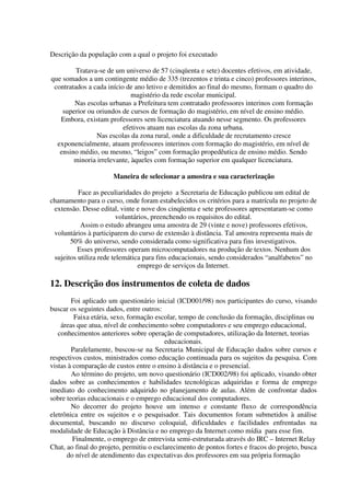 Descrição da população com a qual o projeto foi executado

         Tratava-se de um universo de 57 (cinqüenta e sete) docentes efetivos, em atividade,
que somados a um contingente médio de 335 (trezentos e trinta e cinco) professores interinos,
 contratados a cada início de ano letivo e demitidos ao final do mesmo, formam o quadro do
                             magistério da rede escolar municipal.
        Nas escolas urbanas a Prefeitura tem contratado professores interinos com formação
    superior ou oriundos de cursos de formação do magistério, em nível de ensino médio.
   Embora, existam professores sem licenciatura atuando nesse segmento. Os professores
                          efetivos atuam nas escolas da zona urbana.
                Nas escolas da zona rural, onde a dificuldade de recrutamento cresce
  exponencialmente, atuam professores interinos com formação do magistério, em nível de
   ensino médio, ou mesmo, “leigos” com formação propedêutica de ensino médio. Sendo
        minoria irrelevante, àqueles com formação superior em qualquer licenciatura.

                      Maneira de selecionar a amostra e sua caracterização

          Face as peculiaridades do projeto a Secretaria de Educação publicou um edital de
chamamento para o curso, onde foram estabelecidos os critérios para a matrícula no projeto de
 extensão. Desse edital, vinte e nove dos cinqüenta e sete professores apresentaram-se como
                         voluntários, preenchendo os requisitos do edital.
           Assim o estudo abrangeu uma amostra de 29 (vinte e nove) professores efetivos,
 voluntários à participarem do curso de extensão à distância. Tal amostra representa mais de
       50% do universo, sendo considerada como significativa para fins investigativos.
          Esses professores operam microcomputadores na produção de textos. Nenhum dos
 sujeitos utiliza rede telemática para fins educacionais, sendo considerados “analfabetos” no
                                 emprego de serviços da Internet.

12. Descrição dos instrumentos de coleta de dados
        Foi aplicado um questionário inicial (ICD001/98) nos participantes do curso, visando
buscar os seguintes dados, entre outros:
         Faixa etária, sexo, formação escolar, tempo de conclusão da formação, disciplinas ou
    áreas que atua, nível de conhecimento sobre computadores e seu emprego educacional,
   conhecimentos anteriores sobre operação de computadores, utilização da Internet, teorias
                                          educacionais.
        Paralelamente, buscou-se na Secretaria Municipal de Educação dados sobre cursos e
respectivos custos, ministrados como educação continuada para os sujeitos da pesquisa. Com
vistas à comparação de custos entre o ensino à distância e o presencial.
        Ao término do projeto, um novo questionário (ICD002/98) foi aplicado, visando obter
dados sobre as conhecimentos e habilidades tecnológicas adquiridas e forma de emprego
imediato do conhecimento adquirido no planejamento de aulas. Além de confrontar dados
sobre teorias educacionais e o emprego educacional dos computadores.
        No decorrer do projeto houve um intenso e constante fluxo de correspondência
eletrônica entre os sujeitos e o pesquisador. Tais documentos foram submetidos à análise
documental, buscando no discurso coloquial, dificuldades e facilidades enfrentadas na
modalidade de Educação à Distância e no emprego da Internet como mídia para esse fim.
         Finalmente, o emprego de entrevista semi-estruturada através do IRC – Internet Relay
Chat, ao final do projeto, permitiu o esclarecimento de pontos fortes e fracos do projeto, busca
      do nível de atendimento das expectativas dos professores em sua própria formação
 