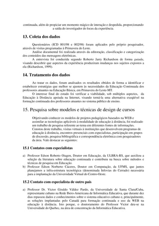 continuada, além de propiciar um momento mágico de interação e despedida, proporcionando
                      a saída do investigador do locus da experiência.

13. Coleta dos dados
        Questionários (ICD 001/98 e 002/98) foram aplicados pelo próprio pesquisador,
através de visitas programadas à Primavera do Leste.
        Análise documental foi realizada através da editoração, classificação e categorização
dos conteúdos das mensagens eletrônicas.
        A entrevista foi conduzida segundo Roberto Jarry Richardson de forma guiada,
visando descobrir que aspectos da experiência produziram mudanças nos sujeitos expostos a
ela (Richardson, 1999).

14. Tratamento dos dados
       Ao tratar os dados, foram analisados os resultados obtidos de forma a identificar e
estabelecer estratégias que melhor se ajustem às necessidades da Educação Continuada dos
professores atuantes na Educação Básica, em Primavera do Leste-MT.
       O interesse final do estudo foi verificar a viabilidade, sob múltiplos aspectos, da
Educação à Distância apoiada na Internet, visando torná-la uma alternativa exeqüível na
formação continuada dos professores atuantes no sistema público de ensino.

15. Pesquisa sobre modelos e técnicas de design de cursos
       Objetivando conhecer os modelos de projetos pedagógicos baseados na WEB e
       assimilar as tecnologias aplicáveis à modalidade de educação à distância, foi realizado
       um trabalho de pesquisa referente ao tema em diferentes fontes de informações.
       Constou deste trabalho, visitas virtuais à instituições que desenvolvem programas de
       educação à distância, encontros presenciais com especialistas, participação em grupos
       de discussão, pesquisa bibliográfica e correspondência eletrônica com pesquisadores
       da área. Vale destacar as seguintes:

15.1 Contatos com especialistas
a) Professor Edson Roberto Oiagen, Doutor em Educação, da ULBRA-RS, que auxiliou a
   seleção da literatura sobre educação continuada e contribuiu na busca sobre métodos e
   técnicas de pesquisa em Educação.
b) Professor Edson Norberto Cáceres, Doutor em Computação, da UFMS, que juntos
   planejamos a infra-estrutura tecnológica (denominada Infovias do Cerrado) necessária
   para a implantação da Universidade Virtual do Centro-Oeste.

15.2 Contato com especialista de outro país
a) Professor Dr. Victor Giraldo Váldez Pardo, da Universidade de Santa Clara/Cuba,
   representante cubano na Rede Ibero-Americana de Informática Educativa, que durante dez
   dias repassou dados e conhecimentos sobre o sistema educativo cubano e, principalmente,
   as soluções implantadas pelo Canadá para formação continuada e uso da WEB na
   educação à distância. Isto porque, o doutoramento do Professor Victor deu-se na
   Universidade do Quebec, na área de concentração da Informática Educativa.
 