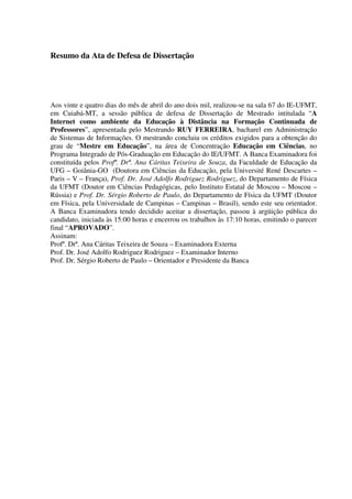Resumo da Ata de Defesa de Dissertação




Aos vinte e quatro dias do mês de abril do ano dois mil, realizou-se na sala 67 do IE-UFMT,
em Cuiabá-MT, a sessão pública de defesa de Dissertação de Mestrado intitulada “A
Internet como ambiente da Educação à Distância na Formação Continuada de
Professores”, apresentada pelo Mestrando RUY FERREIRA, bacharel em Administração
de Sistemas de Informações. O mestrando concluiu os créditos exigidos para a obtenção do
grau de “Mestre em Educação”, na área de Concentração Educação em Ciências, no
Programa Integrado de Pós-Graduação em Educação do IE/UFMT. A Banca Examinadora foi
constituída pelos Profª. Drª. Ana Cáritas Teixeira de Souza, da Faculdade de Educação da
UFG – Goiânia-GO (Doutora em Ciências da Educação, pela Université René Descartes –
Paris – V – França), Prof. Dr. José Adolfo Rodriguez Rodriguez, do Departamento de Física
da UFMT (Doutor em Ciências Pedagógicas, pelo Instituto Estatal de Moscou – Moscou –
Rússia) e Prof. Dr. Sérgio Roberto de Paulo, do Departamento de Física da UFMT (Doutor
em Física, pela Universidade de Campinas – Campinas – Brasil), sendo este seu orientador.
A Banca Examinadora tendo decidido aceitar a dissertação, passou à argüição pública do
candidato, iniciada às 15:00 horas e encerrou os trabalhos às 17:10 horas, emitindo o parecer
final “APROVADO”.
Assinam:
Profª. Drª. Ana Cáritas Teixeira de Souza – Examinadora Externa
Prof. Dr. José Adolfo Rodriguez Rodriguez – Examinador Interno
Prof. Dr. Sérgio Roberto de Paulo – Orientador e Presidente da Banca
 