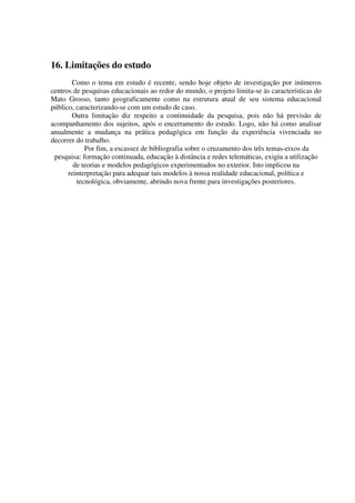 16. Limitações do estudo
       Como o tema em estudo é recente, sendo hoje objeto de investigação por inúmeros
centros de pesquisas educacionais ao redor do mundo, o projeto limita-se às características do
Mato Grosso, tanto geograficamente como na estrutura atual de seu sistema educacional
público, caracterizando-se com um estudo de caso.
       Outra limitação diz respeito a continuidade da pesquisa, pois não há previsão de
acompanhamento dos sujeitos, após o encerramento do estudo. Logo, não há como analisar
anualmente a mudança na prática pedagógica em função da experiência vivenciada no
decorrer do trabalho.
            Por fim, a escassez de bibliografia sobre o cruzamento dos três temas-eixos da
 pesquisa: formação continuada, educação à distância e redes telemáticas, exigiu a utilização
        de teorias e modelos pedagógicos experimentados no exterior. Isto implicou na
      reinterpretação para adequar tais modelos à nossa realidade educacional, política e
         tecnológica, obviamente, abrindo nova frente para investigações posteriores.
 