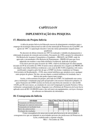 CAPÍTULO IV

                IMPLEMENTAÇÃO DA PESQUISA

17. Histórico do Projeto Infovia
           A idéia do projeto Infovia da Educação nasceu do planejamento estratégico para o
 emprego da tecnologia educacional na rede escolar municipal de Primavera do Leste/MT, em
      agosto de 1997. A capacitação docente é uma das metas permanentes naquele plano
                                           quadrienal.
          No decorrer do último trimestre de 1997 foi realizado o trabalho de planejamento e
elaboração do projeto de extensão universitária. Em janeiro de 1998 o projeto foi submetido à
     Pró-Reitoria de Assuntos Comunitários e Estudantis – PROACE, da UFMT, onde foi
     aprovado e encaminhado à Pró-Reitoria de Planejamento - PROPLAN para que fosse
         adquirido um modem e uma linha telefônica residencial, dedicada ao projeto.
          Com início previsto para fevereiro de 1998, o Infovia da Educação foi efetivamente
iniciado em 09 de novembro de 1998. O motivo desse adiamento foi a negativa da PROPLAN
 em adquirir uma linha telefônica residencial, a um custo de R$ 53,00 (cinqüenta e três reais),
      justificando a negativa pelo fato de que a UFMT iria licitar e implantar no Câmpus
  Universitário de Rondonópolis – CUR, uma central telefônica que atenderia esse e qualquer
    outro projeto do gênero. De fato, um ano depois a central telefônica foi instalada, mas o
                              Infovia não podia esperar tanto tempo.
          Assim, a infra-estrutura do projeto, pelo lado da UFMT, foi implantada sem custos
  para a instituição e totalmente paga pelo pesquisador com recursos financeiros próprios. O
    apoio financeiro da UFMT ocorreu em forma de uma bolsa de extensão no valor de R$
 110,00, por 06 (seis) meses, ao estudante do curso de Computação Leonardo Ferreira e Silva,
webmaster e programador do projeto. Enquanto isso a Prefeitura de Primavera do Leste havia
aplicado cerca de R$ 110.000,00 (cento e dez mil reais) em equipamentos, serviços e licenças
                            de softwares no laboratório de informática.

18. Cronograma do Infovia
                      Atividade                 Mes1 Mes2 Mes3 Mes4 Mes5 Mes6
      Treinamento do Bolsista-Extensão
      Preparação do material instrucional
      Treinamento do facilitador local
      Início das aulas(sessões)
      Avaliação dos resultados
          Como conseqüência do atraso provocado pela burocracia da universidade, o
cronograma teve que ser adaptado às necessidades pessoais dos professores de Primavera do
                         Leste, estabelecendo a seguinte relação:
                                       Mês1 – Novembro de 1998;
 