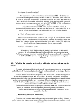 b) Onde o site seria hospedado?

            Pior que a recusa é a “embromação”, o representante da RNP-MT não negou a
       possibilidade de hospedar o site no servidor do POP-MT, entretanto nunca autorizou
      ou forneceu acesso aos equipamentos instalados no câmpus de Cuiabá. Isto provocou a
       busca de um parceiro privado que pudesse hospedar o site, sendo atendido com total
      acesso e apoio tecnológico na empresa provedora NETWORLD LTDA, localizada em
                                       Rondonópolis – MT.
                  Hospedado numa máquina HP-Netra, rodando sob o Unix Solaris, e
      posteriormente migrando para o MS-Windows NT Server 4.0, numa plataforma PC, o
           site do Projeto Infovia da Educação, ganhou um endereço eletrônico na rede.

          c) Quais softwares seriam necessários?

           Devido a escassez de recursos o software para a criação do site deveria ser simples
       e conhecido pelos envolvidos no desenvolvimento. Assim a opção recaiu sobre o MS-
       FrontPage. E, para o contato em grupo, a escolha recaiu sobre o mIRC 5.0, por ser de
                    uso livre (freeware) e extremamente simples para operação.

          d) Como seria a tutoria local?

              Sem recursos financeiros disponíveis, a solução encontrada foi solicitar ao
          professor de informática do Laboratório Darcy Ribeiro, récem-contratado pela
      Prefeitura, para atuar como tutor (mediador) local. O professor, formado em dezembro
          de 1997, na UFMT, aceitou o encargo desde que não aumentasse sua carga de
                                             trabalho.


19.2 Definição dos modelos pedagógicos utilizados no desenvolvimento do
curso
       O modelo pedagógico utilizado no desenvolvimento do curso baseou-se na proposição
 de Judi Harris, devidamente adaptado à realidade local e modificado na destinação (Harris,
                                           1995).
       Como o Projeto Infovia teve como público-alvo professores, o modelo pedagógico foi
    modificado nos seus objetivos, pois não se tratava de ensinar Matemática, História ou
qualquer outra disciplina, mas sim de entender como o computador aliado a redes telemáticas
  podem proporcionar facilidades para o ensino das diferentes disciplinas que compõem o
  currículo da Educação Básica, ao mesmo tempo que oferecia atualização profissional aos
                     professores da rede escolar de Primavera do Leste.
       Para a implementação do modelo pedagógico proposto por Harris, são necessários oito
         passos ou etapas que constituem a metodologia de implantação do modelo.
          No planejamento e execução do Projeto Infovia da Educação estes passos foram
                                    cumpridos. São eles:

      1) Escolher o(s) objetivo(s) curricular(es)

     Como o acesso a instalações de teleprocessamento na maioria das escolas é limitado, o
melhor então é estar seguro que as metas (objetivos) a serem atingidas pelo estudante possui
                                        atividades:
 