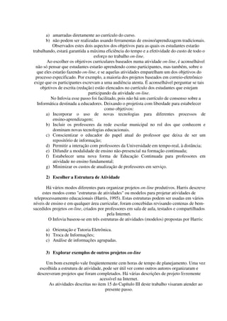 a) amarradas diretamente ao currículo do curso.
        b) não podem ser realizadas usando ferramentas de ensino/aprendizagem tradicionais.
            Observados estes dois aspectos dos objetivos para as quais os estudantes estarão
trabalhando, estará garantida a máxima eficiência do tempo e a efetividade do custo de todo o
                                   esforço no trabalho on-line.
        Ao escolher os objetivos curriculares baseados numa atividade on-line, é aconselhável
  não só pensar que estudantes estarão aprendendo como participantes, mas também, sobre o
  que eles estarão fazendo on-line, e se aquelas atividades emparelham um dos objetivos do
  processo especificado. Por exemplo, a maioria dos projetos baseados em correio-eletrônico
 exige que os participantes escrevam a uma audiência atenta. É aconselhável perguntar se tais
     objetivos de escrita (redação) estão elencados no currículo dos estudantes que estejam
                                participando da atividade on-line.
           No Infovia esse passo foi facilitado, pois não há um currículo de consenso sobre a
   Informática destinada a educadores. Deixando o projetista com liberdade para estabelecer
                                         como objetivos:
        a) Incorporar o uso de novas tecnologias para diferentes processos de
            ensino-aprendizagem;
        b) Incluir os professores da rede escolar municipal no rol dos que conhecem e
            dominam novas tecnologias educacionais.
        c) Conscientizar o educador do papel atual do professor que deixa de ser um
            repositório de informação;
        d) Permitir a interação com professores da Universidade em tempo-real, à distância;
        e) Difundir a modalidade de ensino não-presencial na formação continuada;
        f) Estabelecer uma nova forma de Educação Continuada para professores em
            atividade no ensino fundamental;
        g) Minimizar os custos de atualização de professores em serviço.

      2) Escolher a Estrutura de Atividade

        Há vários modos diferentes para organizar projetos on-line produtivos. Harris descreve
      estes modos como "estruturas de atividades" ou modelos para projetar atividades de
 teleprocessamento educacionais (Harris, 1995). Estas estruturas podem ser usadas em vários
níveis de ensino e em qualquer área curricular, foram concebidas revisando centenas de bem-
sucedidos projetos on-line, criados por professores em sala de aula, testados e compartilhados
                                         pela Internet.
         O Infovia baseou-se em três estruturas de atividades (modelos) propostas por Harris:

      a) Orientação e Tutoria Eletrônica.
      b) Troca de Informações;
      c) Análise de informações agrupadas.

      3) Explorar exemplos de outros projetos on-line

      Um bom exemplo vale freqüentemente cem horas de tempo de planejamento. Uma vez
   escolhida a estrutura de atividade, pode ser útil ver como outros autores organizaram e
  descreveram projetos que foram completados. Há várias descrições de projeto livremente
                                    acessível na Internet.
        As atividades descritas no item 15 do Capítulo III deste trabalho visaram atender ao
                                        presente passo.
 