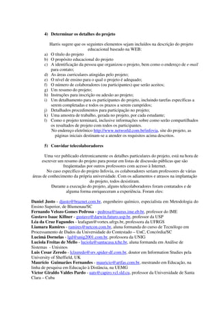 4) Determinar os detalhes do projeto

           Harris sugere que os seguintes elementos sejam incluídos na descrição do projeto
                                 educacional baseado na WEB:
      a)   O título do projeto
      b)   O propósito educacional do projeto
      c)   A identificação da pessoa que organizou o projeto, bem como o endereço de e-mail
           para contato;
      d)   As áreas curriculares atingidas pelo projeto;
      e)   O nível de ensino para o qual o projeto é adequado;
      f)   O número de colaboradores (ou participantes) que serão aceitos;
      g)   Um resumo do projeto;
      h)   Instruções para inscrição ou adesão ao projeto;
      i)   Um detalhamento para os participantes do projeto, incluindo tarefas específicas a
           serem completadas e todos os prazos a serem cumpridos;
      j)   Detalhados procedimentos para participação no projeto;
      k)   Uma amostra de trabalho, gerada no projeto, por cada estudante;
      l)   Como o projeto terminará, inclusive informações sobre como serão compartilhados
           os resultados de projeto com todos os participantes.
            No endereço eletrônico http://www.networld.com.br/infovia, site do projeto, as
             páginas iniciais destinam-se a atender os requisitos acima descritos.

      5) Convidar telecolaboradores

       Uma vez publicado eletronicamente os detalhes particulares do projeto, está na hora de
     escrever um resumo do projeto para postar em listas de discussão públicas que são
                 freqüentadas por outros professores com acesso à Internet.
        No caso específico do projeto Infovia, os colaboradores seriam professores de várias
áreas de conhecimento da própria universidade. Com os adiamentos e atrasos na implantação
                                do projeto, todos desistiram.
           Durante a execução do projeto, alguns telecolaboradores foram contatados e de
                   alguma forma enriqueceram a experiência. Foram eles:

Daniel Justo - djusto@braznet.com.br, engenheiro químico, especialista em Metodologia do
Ensino Superior, de Blumenau/SC
Fernando Velozo Gomes Pedrosa - pedrosa@taurus.ime.eb.br, professor do IME
Gustavo Isaac Killner - gustavo@darwin.futuro.usp.br, professor da USP
Léa da Cruz Fagundes - leafagun@vortex.ufrgs.br, professora da UFRGS
Liamara Ramires - ramires@netcon.com.br, aluna formanda do curso de Tecnólogo em
Processamento de Dados da Universidade do Contestado – UnC, Concórdia/SC
Lucimá Dornelas - lgd@unig2001.com.br, professora da UNIG
Luciola Freitas de Mello - luciola@santacasa.tche.br, aluna formanda em Análise de
Sistemas - Unisinos
Luis Cesar Zeredo - lclzeredo@srv.spider-df.com.br, doutor em Information Studies pela
University of Sheffield, UK
Maurício Guimarães Fernandes - mauricio@artfas.com.br, mestrando em Educação, na
linha de pesquisa em Educação à Distância, na UEMG
Victor Giraldo Valdes Pardo - uats@capiro.vcl.sld.cu, professor da Universidade de Santa
Clara – Cuba
 