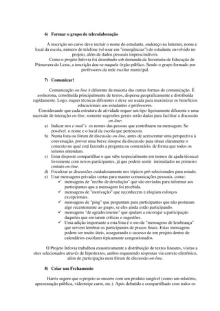 6) Formar o grupo de telecolaboração

        A inscrição no curso deve incluir o nome do estudante, endereço na Internet, nome e
 local da escola, número de telefone (só usar em "emergências") do estudante envolvido no
                      projeto, além de dados pessoais imprescindíveis.
         Como o projeto Infovia foi desenhado sob demanda da Secretaria de Educação de
 Primavera do Leste, a inscrição deu-se naquele órgão público. Sendo o grupo formado por
                           professores da rede escolar municipal.

      7) Comunicar!

         Comunicação on-line é diferente da maioria das outras formas de comunicação. É
  assíncrona, constituída principalmente de textos, dispersa geograficamente e distribuída
rapidamente. Logo, requer técnicas diferentes e deve ser usada para maximizar os benefícios
                          educacionais aos estudantes e professores.
   Considerando que cada estrutura de atividade requer um tipo ligeiramente diferente e uma
sucessão de interação on-line, somente sugestões gerais serão dadas para facilitar a discussão
                                           on-line:
      a) Indicar nos e-mail’s os nomes das pessoas que contribuem na mensagem. Se
          possível. o nome e o local da escola que pertencem.
      b) Numa lista ou fórum de discussão on-line, antes de acrescentar uma perspectiva à
          conversação, prover uma breve sinopse da discussão para situar claramente o
          contexto no qual está fazendo a pergunta ou comentário, de forma que todos os
          leitores entendam.
      c) Estar disposto compartilhar o que sabe (especialmente em termos de ajuda técnica)
          livremente com novos participantes, já que podem sentir intimidados no primeiro
          contato on-line.
      d) Focalizar as discussões cuidadosamente nos tópicos pré-selecionados para estudo.
      e) Usar mensagens privadas curtas para manter comunicações pessoais, como:
                  mensagens de "recibo de devolução" que são enviadas para informar aos
                  participantes que a mensagem foi recebida.
                  mensagens de "motivação" que reconhecem e elogiam esforços
                  excepcionais.
                  mensagens de "ping" que perguntam para participantes que não postaram
                  algo recentemente ao grupo, se eles ainda estão participando.
                  mensagens "de agradecimento" que ajudam a encorajar a participação
                  daqueles que enviaram críticas e sugestões.
                  Uma adição importante a esta lista é o uso de "mensagens de lembrança"
                  que servem lembrar os participantes de prazos finais. Estas mensagens
                  podem ser muito úteis, assegurando o sucesso de um projeto dentro de
                  calendários escolares tipicamente congestionados.

        O Projeto Infovia trabalhou exaustivamente a distribuição de textos lineares, visitas a
sites selecionados através de hipertextos, ambos requerendo respostas via correio eletrônico,
                    além de participação num fórum de discussão on-line.

      8) Criar um Fechamento

       Harris sugere que o projeto se encerre com um produto tangível (como um relatório,
 apresentação pública, videoteipe curto, etc.). Após debatido e compartilhado com todos os
 