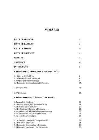 SUMÁRIO


LISTA DE FIGURAS                             i

LISTA DE TABELAS                             ii

LISTA DE FOTOS                               iii

LISTA DE GRÁFICOS                            iv

RESUMO                                       v

ABSTRACT                                     vi

INTRODUÇÃO                                   1

CAPÍTULO I - O PROBLEMA E SEU CONTEXTO

1. Origens do Problema                       4
1.1 Contextualizando a situação              4
1.2 O planejamento estratégico               9
1.3 Formação Continuada para Professores     15

2. Situação atual                            16

3. O Problema                                17

CAPÍTULO II - REVISÃO DA LITERATURA

4. Educação à Distância                      18
4.1 O que é educação à distância (EAD)       19
4.2 Breve histórico da EAD                   20
4.3 Evolução da Educação à Distância         22
4.4 Aspectos da EAD mediada por computador   25
4.4.1 Sistemas de Educação à Distância       25
4.4.2 Métodos e Estratégias                  26

5. A formação continuada dos professores     27
5.1 Um pouco de história                     28
5.2 Formação Continuada e à Distância        29
5.3 Formação continuada com Informática      30
 