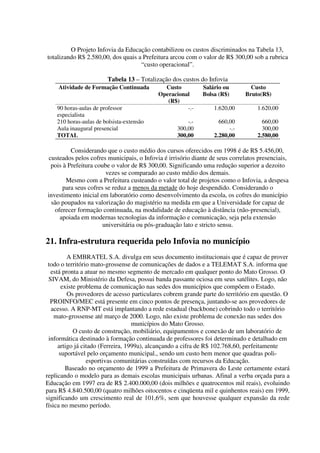 O Projeto Infovia da Educação contabilizou os custos discriminados na Tabela 13,
totalizando R$ 2.580,00, dos quais a Prefeitura arcou com o valor de R$ 300,00 sob a rubrica
                                    “custo operacional”.

                        Tabela 13 – Totalização dos custos do Infovia
    Atividade de Formação Continuada          Custo          Salário ou         Custo
                                            Operacional      Bolsa (R$)       Bruto(R$)
                                               (R$)
    90 horas-aulas de professor                       -.-         1.620,00         1.620,00
    especialista
    210 horas-aulas de bolsista-extensão               -.-          660,00           660,00
    Aula inaugural presencial                      300,00               -.-          300,00
    TOTAL                                          300,00         2.280,00         2.580,00

          Considerando que o custo médio dos cursos oferecidos em 1998 é de R$ 5.456,00,
 custeados pelos cofres municipais, o Infovia é irrisório diante de seus correlatos presenciais,
  pois à Prefeitura coube o valor de R$ 300,00. Significando uma redução superior a dezoito
                        vezes se comparado ao custo médio dos demais.
        Mesmo com a Prefeitura custeando o valor total de projetos como o Infovia, a despesa
       para seus cofres se reduz a menos da metade do hoje despendido. Considerando o
investimento inicial em laboratório como desenvolvimento da escola, os cofres do município
  são poupados na valorização do magistério na medida em que a Universidade for capaz de
   oferecer formação continuada, na modalidade de educação à distância (não-presencial),
     apoiada em modernas tecnologias da informação e comunicação, seja pela extensão
                       universitária ou pós-graduação lato e stricto sensu.

21. Infra-estrutura requerida pelo Infovia no município
         A EMBRATEL S.A. divulga em seus documento institucionais que é capaz de prover
 todo o território mato-grossense de comunicações de dados e a TELEMAT S.A. informa que
  está pronta a atuar no mesmo segmento de mercado em qualquer ponto do Mato Grosso. O
 SIVAM, do Ministério da Defesa, possui banda passante ociosa em seus satélites. Logo, não
       existe problema de comunicação nas sedes dos municípios que compõem o Estado.
         Os provedores de acesso particulares cobrem grande parte do território em questão. O
  PROINFO/MEC está presente em cinco pontos de presença, juntando-se aos provedores de
  acesso. A RNP-MT está implantando a rede estadual (backbone) cobrindo todo o território
    mato-grossense até março de 2000. Logo, não existe problema de conexão nas sedes dos
                                   municípios do Mato Grosso.
            O custo de construção, mobiliário, equipamentos e conexão de um laboratório de
 informática destinado à formação continuada de professores foi determinado e detalhado em
     artigo já citado (Ferreira, 1999a), alcançando a cifra de R$ 102.768,60, perfeitamente
      suportável pelo orçamento municipal., sendo um custo bem menor que quadras poli-
                 esportivas comunitárias construídas com recursos da Educação.
        Baseado no orçamento de 1999 a Prefeitura de Primavera do Leste certamente estará
replicando o modelo para as demais escolas municipais urbanas. Afinal a verba orçada para a
Educação em 1997 era de R$ 2.400.000,00 (dois milhões e quatrocentos mil reais), evoluindo
para R$ 4.840.500,00 (quatro milhões oitocentos e cinqüenta mil e quinhentos reais) em 1999,
significando um crescimento real de 101,6%, sem que houvesse qualquer expansão da rede
física no mesmo período.
 