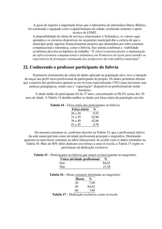 A guisa de registro é importante frisar que o laboratório de informática Darcy Ribeiro,
   foi construído e equipado com o capital humano da cidade, recebendo somente o apoio
                                      técnico da UFMT.
       A disponibilidade de oferta de serviços relacionados à Telemática, os valores aqui
       apurados e os recursos disponíveis no orçamento municipal dão a certeza de que o
       município pode suportar financeiramente projetos que demandem por infra-estrutura
       computacional e telemática, como o Infovia. Isto intenta confirmar a viabilidade
       econômica descrita na hipótese de trabalho: “É viável economicamente a implantação
       da infra-estrutura computacional e telemática em Primavera do Leste para atender as
       expectativas de formação continuada dos professores da rede pública municipal”.

22. Conhecendo o professor participante do Infovia
        O primeiro instrumento de coleta de dados aplicado na população-alvo, teve a intenção
 de traçar um perfil sócio-profissional do participante do projeto. Os dados permitem afirmar
que a maioria dos professores apoiam-se em revistas especializadas (76%) para inovarem suas
     práticas pedagógicas, sendo esta a “capacitação” disponível ao profissional do sertão
                                           brasileiro.
          A idade média do participante foi de 37 anos, concentrando-se 90,4% acima dos 30
  anos de idade. A Tabela 14 detalha melhor as idades por faixa etária da população em tela:

                    Tabela 14 – Faixa etária dos participantes no Infovia
                                    Faixa etária %
                                   26 a 30          9,52
                                   31 a 35         42,86
                                   36 a 40         42,86
                                   41 a 45          4,76

        Da amostra constatou-se, conforme descrito na Tabela 15, que o profissional efetivo
   da rede municipal tem como atividade profissional principal o magistério. Destinando
quarenta ou mais horas semanais ao labor educacional, de acordo com os dados retratados na
 Tabela 16. Mais de 80% deles dedicam seu esforço a uma só escola, a Tabela 17 expõe os
                           percentuais da dedicação exclusiva:

       Tabela 15 – Participantes no Infovia que atuam exclusivamente no magistério
                           Única atividade profissional %
                          Sim                             84,62
                          Não                             15,38

                   Tabela 16 – Horas semanais destinadas ao magistério
                                     Horas %
                                     20        7,69
                                     40      84,62
                                     60        7,69
                    Tabela 17 – Dedicação exclusiva a uma só escola
 