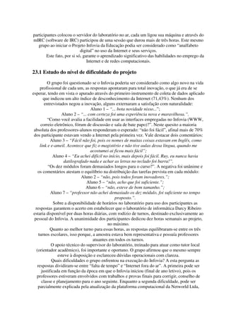 participantes colocou o servidor do laboratório no ar, cada um ligou sua máquina e através do
mIRC (software de IRC) participou de uma sessão que durou mais de três horas. Este mesmo
   grupo ao iniciar o Projeto Infovia da Educação podia ser considerado como “analfabeto
                            digital” no uso da Internet e seus serviços.
        Este fato, por si só, garante o aprendizado significativo das habilidades no emprego da
                                Internet e de redes computacionais.

23.1 Estudo do nível de dificuldade do projeto
          O grupo foi questionado se o Infovia poderia ser considerado como algo novo na vida
      profissional de cada um, as respostas apontaram para total inovação, o que já era de se
esperar, tendo em vista o apurado através do primeiro instrumento de coleta de dados aplicado
        que indicou um alto índice de desconhecimento da Internet (71,43%). Nenhum dos
         entrevistados negou a inovação, alguns externaram a satisfação com naturalidade:
                                   Aluno 1 – “... bota novidade nisso...”;
                   Aluno 2 – “... com certeza foi uma experiência nova e maravilhosa.”.
           “Como você avalia a facilidade em usar as interfaces empregadas no Infovia (WWW,
       correio eletrônico, fórum de discussão e sala de bate papo)?”. Neste quesito a maioria
 absoluta dos professores-alunos responderam o esperado: “não foi fácil”, afinal mais de 70%
 dos participante estavam vendo a Internet pela primeira vez. Vale destacar dois comentários:
             Aluno 3 – “Fácil não foi, pois os nomes de muitas coisas estavam em Inglês, como
      link e e-ameil. Acontece que fiz o magistério e não tive aulas dessa língua, quando me
                                   acostumei ai ficou mais fácil”;
              Aluno 4 – “Eu achei difícil no início, mais depois foi fácil. Ruy, eu nunca havia
                    datilografado nada e achar as letras no teclado foi barra!”.
           “Os dez módulos foram demasiados longos para o curso?”. A negativa foi unânime e
    os comentários atestam o equilíbrio na distribuição das tarefas prevista em cada módulo:
                              Aluno 2 – “não, pois todos foram inovadores.”;
                                 Aluno 5 – “não, acho que foi suficiente.”;
                                 Aluno 6 – “não, esteve de bom tamanho.”;
             Aluno 7 – “professor não achei demasiado os dez módulo, foi suficiente no tempo
                                                 proposto.”.
               Sobre a disponibilidade de horários no laboratório para uso dos participantes as
  respostas garantem o acerto em estabelecer que o laboratório de informática Darcy Ribeiro
 estaria disponível por duas horas diárias, com rodízio de turnos, destinado exclusivamente ao
 pessoal do Infovia. A unanimidade dos participantes dedicou dez horas semanais ao projeto,
                                             no máximo.
            Quanto ao melhor turno para essas horas, as respostas equilibraram-se entre os três
     turnos escolares, isso porque, a amostra estava bem representativa e possuía professores
                                    atuantes em todos os turnos.
             O apoio técnico do supervisor do laboratório, treinado para atuar como tutor local
   (orientador acadêmico), foi importante e oportuno. O grupo afirmou que o mesmo sempre
                 esteve à disposição e esclareceu dúvidas operacionais com clareza.
             Quais dificuldades o grupo enfrentou na execução do Infovia? A esta pergunta as
    respostas dividiram-se entre “falta de tempo” e “Internet fora do ar”. A primeira pode ser
       justificada em função da época em que o Infovia iniciou (final de ano letivo), pois os
   professores estiveram envolvidos com trabalhos e provas finais para corrigir, conselho de
       classe e planejamento para o ano seguinte. Enquanto a segunda dificuldade, pode ser
    parcialmente explicada pela atualização da plataforma computacional da Networld Ltda,
 