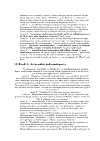 mudanças estão ocorrendo e nós não fazemos nada para mudar a situação, nós que
       temos uma grande arma, a fala, é só sabermos usá-la. Pecamos ao silenciarmos
       diante de tantas injustiças sociais e pecamos também ao silenciar nossos alunos não
       dando oportunidade para que este se torne um ser pensante e crítico.”
       Aluno 9 – “... acredito que não só para professores, mas para qualquer profissão é
       importante que haja sempre uma busca para um aperfeiçoamento contínuo, para
       melhoramento e na educação então muito mais, pois nossa "clientela" é uma massa
       jovem e jovem é sempre inovado, sedento por novidades, por mudanças, por
       renovações e nós, usando ainda os mesmos métodos que foram utilizados conosco, a
       20 25 30... anos atrás. Acordemos professores!” (grifo meu)
       Aluno 8 – “É Ruy, realmente Bello. trata a didática da Educação de maneira super
       realista, poois eu mesma, muitas vezes até me preocupo com a aprendizagem, mas ao
       ver um resulltado não satisfatório digo: "eles não quiseram aprender, oportunidades
       tiveram." Tipo assim: 'lavo minhas mãos". E na verdade não é por aí, eu não quero
       ver minha tribo extinguir-se por falta do alimento "saber".” (grifo meu)
       Aluno 3 – “... a participação dos professores na vida política está cada vez mais
       necessária pois possuem um capital cultural e intelectual significativo...” (grifo meu)
       Aluno 1 – “Ao ler esse texto me dei conta dos benefícios que a informática
       propociona ao meio educacional e até mesmo em casa na educação dos filhos.” (grifo
       meu)

23.3 Estudo do nível de satisfação dos participantes
            Por entender que a satisfação pessoal não deve ser medida numa escala numérica
 linear, a análise desse item deu-se pelo conteúdo da correspondência entre os participantes e
                        das manifestações explicitadas na entrevista final.
           Aluno 1 – “Graças ao projeto infovia da educação, em seu módulo de número 03
   encontrei à disposição uma página trazendo tudo sobre educação física; matérias e dicas
  muito importantes para mim que trabalho nesta área. Digo graças ao projeto porque sobre
  esporte, educação física e desporto escolar raramente se encontra em livrarias matérias ou
 livros que trate destes asuntos. agora posso consultar o assunto de meu interesse a qualquer
hora do dia ou da noite e com a vantagem de está sempre bem atualizado sobre tudo o que de
                                         novo acontece.”
                     Aluno 2 – “Amado professor Rui, estou amando suas aulas.”
           Aluno 4 – “Rui fiquei encantada com o que vi nos sites. Existem tantas coisas que
  podemos fazer pela educação, e muitas vezes não fazemos por falta de tempo ou mesmo por
                             falta de ajuda de orgãos competentes.”
        Aluno 5 – “A modernidade já se faz presente em nosso meio e esta ai, pronta para
        usufruirmos dela, só que nós educadores não sabemos ou pouco sabemos de como
        tirar proveito dessa modernidade. Acredito que o aperfeiçoamento contínuo e a
        vontade de acompanhar as mudanças se faz necessário em nosso meio, caso
        contrário não estariamos fazendo esse curso.”
        Aluno 6 – “O projeto de Educação Continuada de professores da rede municipal
        Realmente está atendendo as necessidades de atualização dos mesmos. Graças a
        Internet podemos experimentar e conhecer as novas tecnologias e as mais diversas
        enovações que são propostas para melhorar a qualidade do ensino.”
        Aluno 7 – “Querido Ruy, estou gostando muito de participar de seu projeto e agora
        estou mais tranqüila quanto a viabilidade de realizar suas tarefas.”
        Aluno 8 “Os textos são ótimos, em especial aquele referente ao Cinquentenário dos
        Direitos Humanos, tenho a dizer que há muitos Direitos lesados onde os dirigentes do
 