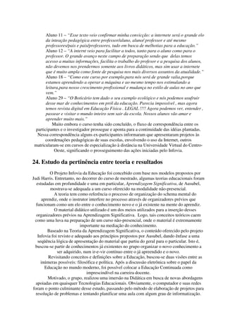 Aluno 11 – “Esse texto veio confirmar minha convicção: a internete será o grande elo
       da inteação pedagógica entre professor/aluno, aluno/ professor e até mesmo
       professores/pais e pais/professores, tudo em busca de melhotias para a educação.”
       Aluno 12 – “A internt veio para facilitar a todos, tanto para o aluno como para o
       professor. O grande avanço neste campo de preparação sendo que delas temos
       acesso a muitas informações, facilita o trabalho do profesor e a pesquisa dos alunos,
       não devemos nos prendermos somente aos livros didáticos, mas sim usar a internete
       que é muito ampla como fonte de pesquisa nos mais diversos assuntos da atualidade.”
       Aluno 18 – “Como este curso por exemplo,para nós será de grande valia,porque
       estamos aprendendo a operar a máquina e ao mesmo tempo nos estimulando a
       leitura,para nosso crescimento profissional e mudança no estilo de aulas no ano que
       vem.”
       Aluno 29 – “O Boticário tem dado o seu exemplo ecológico e nós podemos usufruir
       desse mar de conhecimentos em pról da educação. Parecia impossível , mas agora
       temos revista digital em Educação Física . LEGAL !!!! Agora podemos ver, entender ,
       passear e visitar o mundo inteiro sem sair da escola. Nossos alunos vão amar e
       aprender muito mais.”
           Muito embora o curso tenha sido concluído, o fluxo de correspondência entre os
 participantes e o investigador prossegue e aponta para a continuidade das idéias plantadas.
  Nessa correspondência alguns ex-participantes informaram que apresentaram projetos às
      coordenações pedagógicas de suas escolas, envolvendo o uso da Internet, outros
matricularam-se em cursos de especialização à distância na Universidade Virtual do Centro-
            Oeste, significando o prosseguimento das ações iniciadas pelo Infovia.

24. Estudo da pertinência entre teoria e resultados
          O Projeto Infovia da Educação foi concebido com base nos modelos propostos por
Judi Harris. Entretanto, no decorrer do curso de mestrado, algumas teorias educacionais foram
  estudadas em profundidade e uma em particular, Aprendizagem Significativa, de Ausubel,
          mostrava-se adequada a um curso oferecido na modalidade não-presencial.
            A teoria tem como referência o processo de organização do schema mental do
     aprendiz, onde o instrutor interfere no processo através de organizadores prévios que
  funcionam como um elo entre o conhecimento novo e o já existente na mente do aprendiz.
            O material didático utilizado é um dos meios utilizados para a inserção desses
  organizadores prévios na Aprendizagem Significativa. Logo, tais conceitos teóricos caem
 como uma luva na preparação de um curso não-presencial, onde o material é extremamente
                           importante na mediação do conhecimento.
        Baseado na Teoria da Aprendizagem Significativa, o conteúdo oferecido pelo projeto
   Infovia foi revisto e adequado aos princípios propostos por Ausubel, dando ênfase a uma
   seqüência lógica de apresentação do material que partiu do geral para o particular. Isto é,
 buscou-se partir de conhecimentos já existentes no grupo organizar o novo conhecimento a
              ser adquirido, num ir-e-vir contínuo entre o já apreendido e o novo.
         Revisitando conceitos e definições sobre a Educação, buscou-se duas visões entre as
     inúmeras possíveis: filosófica e política. Após a discussão eletrônica sobre o papel da
       Educação no mundo moderno, foi possível colocar a Educação Continuada como
                              imprescindível na carreira docente.
        Motivado, o grupo, realizou uma imersão na Didática em busca de novas abordagens
  apoiadas em quaisquer Tecnologias Educacionais. Obviamente, o computador e suas redes
foram o ponto culminante desse estudo, passando pelo método de elaboração de projetos para
  resolução de problemas e tentando planificar uma aula com algum grau de informatização.
 
