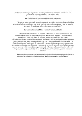 professores em serviço. Esperamos ter até o fim do ano os primeiros resultados. E aí
                     poderemos "trocar figurinhas". Um abraço. Léa”

                    De: Charlene Ceccagno - charlene@santacasa.tche.br

      “Agradeco muito sua ajuda nas informacoes ja recebidas, mas para dar continuidade
 ao meu trabalho de conclusao, preciso de mais algumas informacoes que estao no arquivo
                 anexado. Desde ja, agradeco o interesse em me ajudar”

                  De: Luciola Freitas de Mello - luciola@santacasa.tche.br

            “Sou formanda em Análise de Sistemas - Unisinos - e estou desenvolvendo um
   Trabalho de Conclusão na área de Educação a Distancia via Internet. Gostaria de mais
          informacoes sobre este curso de "Projeto Infovia da Educacao", tais como:
- histórico do projeto; - quem (universitarios, professores, aberto ao publico) pode fazer este
 curso; - pessoas que participam do projeto; - se este curso e a distancia ou presencial; - se
  for a distancia, qual a diferenca do presencial; - caracterisiticas do projeto; - vantagens e
desvantagens deste curso a distancia; - custos do projeto e do curso. Se possivel, gostaria de
 marcar uma entrevista com o Senhor para ter mais informacoes/esclarecimentos sobre este
    projeto e saber se posso divulga-lo no meu Trabalho de Conclusao. Aguardo ansiosa o
                                            retorno”

       Outros e-mails de incentivo foram recebidos pela coordenação do projeto e atestam a
       pertinência do mesmo ao momento atual por que passa a Educação no Brasil.
 