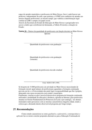 capaz de atender municípios e professores do Mato Grosso. Isto é, onde houver um
    professor, independente da rede a que pertença, a UFMT tem condições de atender aos
    anseios daquele profissional, ao mesmo tempo, que viabiliza a determinação legal
    contida na LDB e cumpre seu papel social.
    Através da Secretaria de Estado de Educação do Mato Grosso o pesquisador teve
    acesso a dados que corroboram tal demanada, a Tabela 26 mostra a situação no
    Estado:

    Tabela 26 – Síntese da quantidade de professores em função docente no Mato Grosso
                                     Quesito                            T
                                                                        o
                                                                        t
                                                                        a
                                                                        l
                  Quantidade de professores sem graduação               1
                                                                        4
                                                                        .
                                                                        9
                                                                        2
                                                                        9
                  Quantidade de professores com graduação               1
                  (somente)                                             4
                                                                        .
                                                                        8
                                                                        6
                                                                        4
                  Quantidade de professores da rede estadual            1
                                                                        5
                                                                        .
                                                                        3
                                                                        4
                                                                        7
                                    Fonte: SEDUC-MT (1999)

    Se há perto de 15.000 professores em atividade no Mato Grosso necessitando de
    formação inicial, igual número de profissionais aguardam a formação continuada
    prevista em lei, e a Universidade não pode fugir à responsabilidade que lhe é própria,
    abraçando esta causa em parceria com estado e municípios.
    Finalmente, conclue-se que é possível desenvolver programa de formação continuada
    utilizando a modalidade da educação à distância, apoiada na Internet, para professores
    atuantes no Ensino Fundamental em Primavera do Leste e por analogia, nos demais
    municípios mato-grossenses com as mesmas características daquela cidade, tendo a
    certeza que a demanda latente absorverá tal programa por longo tempo.


27. Recomendações
         Como estudo caracterizou-se como qualitativo, exploratório, contemporâneo e
  aplicado faz-se mister concluir propondo alternativas para a Educação Continuada de
 