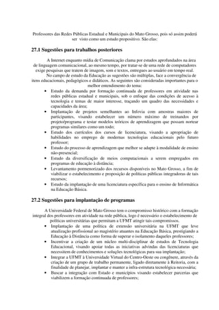 Professores das Redes Públicas Estadual e Municipais do Mato Grosso, pois só assim poderá
                     ser visto como um estudo propositivo. São elas:

27.1 Sugestões para trabalhos posteriores
         A Internet enquanto mídia de Comunicação clama por estudos aprofundados na área
 de linguagem comunicacional, ao mesmo tempo, por tratar-se de uma rede de computadores
   exige pesquisas que tratem de imagem, som e textos, entregues ao usuário em tempo real.
         No campo de estudo da Educação as sugestões são múltiplas, face a convergência de
itens educacionais, pedagógicos e didáticos. As seguintes são consideradas importantes para o
                                 melhor entendimento do tema:
        • Estudo da demanda por formação continuada de professores em atividade nas
           redes públicas estadual e municipais, sob o enfoque das condições de acesso à
           tecnologia e temas de maior interesse, traçando um quadro das necessidades e
           capacidades da área;
        • Implantação de projetos semelhantes ao Infovia com amostras maiores de
           participantes, visando estabelecer um número máximo de treinandos por
           projeto/programa e testar modelos teóricos de aprendizagem que possam nortear
           programas similares como um todo;
        • Estudo dos currículos dos cursos de licenciatura, visando a apropriação de
           habilidades no emprego de modernas tecnologias educacionais pelo futuro
           professor;
        • Estudo do processo de aprendizagem que melhor se adapte à modalidade de ensino
           não-presencial;
        • Estudo da diversificação de meios computacionais a serem empregados em
           programas de educação à distância;
        • Levantamento pormenorizado dos recursos disponíveis no Mato Grosso, a fim de
           viabilizar o estabelecimento e proposição de políticas públicas integradoras de tais
           recursos;
        • Estudo da implantação de uma licenciatura específica para o ensino de Informática
           na Educação Básica.

27.2 Sugestões para implantação de programas
       A Universidade Federal de Mato Grosso tem o compromisso histórico com a formação
integral dos professores em atividade na rede pública, logo é necessário o estabelecimento de
          políticas universitárias que permitam a UFMT atingir tais compromissos.
       • Implantação de uma política de extensão universitária na UFMT que leve
           atualização profissional ao magistério atuantes na Educação Básica, prestigiando a
           Educação à Distância como forma de superar o isolamento daqueles professores;
       • Incentivar a criação de um núcleo multi-disciplinar de estudos de Tecnologia
           Educacional, visando apoiar todas as iniciativas advindas das licenciaturas que
           necessitem de conhecimentos e soluções tecnológicas para sua implantação;
       • Integrar a UFMT à Universidade Virtual do Centro-Oeste ou congênere, através da
           criação de um grupo de trabalho permanente, ligado diretamente à Reitoria, com a
           finalidade de planejar, implantar e manter a infra-estrutura tecnológica necessária;
       • Buscar a integração com Estado e municípios visando estabelecer parcerias que
           viabilizem a formação continuada de professores;
 