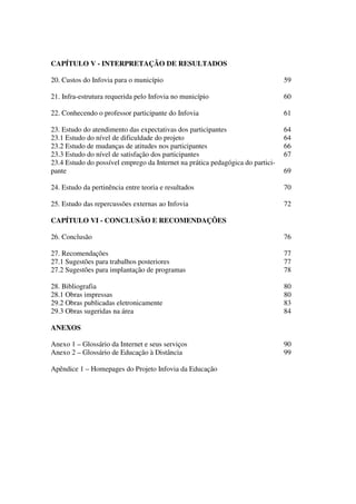 CAPÍTULO V - INTERPRETAÇÃO DE RESULTADOS

20. Custos do Infovia para o município                                          59

21. Infra-estrutura requerida pelo Infovia no município                         60

22. Conhecendo o professor participante do Infovia                              61

23. Estudo do atendimento das expectativas dos participantes                    64
23.1 Estudo do nível de dificuldade do projeto                                  64
23.2 Estudo de mudanças de atitudes nos participantes                           66
23.3 Estudo do nível de satisfação dos participantes                            67
23.4 Estudo do possível emprego da Internet na prática pedagógica do partici-
pante                                                                           69

24. Estudo da pertinência entre teoria e resultados                             70

25. Estudo das repercussões externas ao Infovia                                 72

CAPÍTULO VI - CONCLUSÃO E RECOMENDAÇÕES

26. Conclusão                                                                   76

27. Recomendações                                                               77
27.1 Sugestões para trabalhos posteriores                                       77
27.2 Sugestões para implantação de programas                                    78

28. Bibliografia                                                                80
28.1 Obras impressas                                                            80
29.2 Obras publicadas eletronicamente                                           83
29.3 Obras sugeridas na área                                                    84

ANEXOS

Anexo 1 – Glossário da Internet e seus serviços                                 90
Anexo 2 – Glossário de Educação à Distância                                     99

Apêndice 1 – Homepages do Projeto Infovia da Educação
 