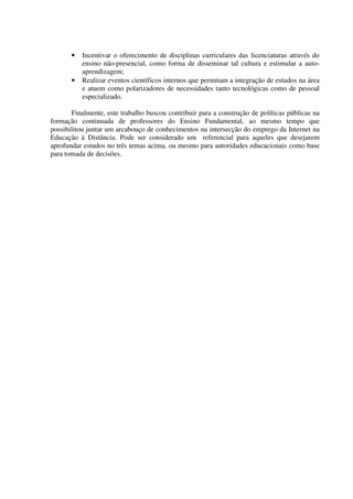 •   Incentivar o oferecimento de disciplinas curriculares das licenciaturas através do
           ensino não-presencial, como forma de disseminar tal cultura e estimular a auto-
           aprendizagem;
       •   Realizar eventos científicos internos que permitam a integração de estudos na área
           e atuem como polarizadores de necessidades tanto tecnológicas como de pessoal
           especializado.

       Finalmente, este trabalho buscou contribuir para a construção de políticas públicas na
formação continuada de professores do Ensino Fundamental, ao mesmo tempo que
possibilitou juntar um arcabouço de conhecimentos na intersecção do emprego da Internet na
Educação à Distância. Pode ser considerado um referencial para aqueles que desejarem
aprofundar estudos no três temas acima, ou mesmo para autoridades educacionais como base
para tomada de decisões.
 