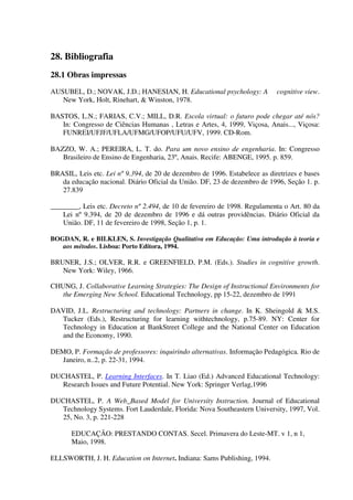 28. Bibliografia
28.1 Obras impressas
AUSUBEL, D.; NOVAK, J.D.; HANESIAN, H. Educational psychology: A            cognitive view.
   New York, Holt, Rinehart, & Winston, 1978.

BASTOS, L.N.; FARIAS, C.V.; MILL, D.R. Escola virtual: o futuro pode chegar até nós?
   In: Congresso de Ciências Humanas , Letras e Artes, 4, 1999, Viçosa, Anais..., Viçosa:
   FUNREI/UFJF/UFLA/UFMG/UFOP/UFU/UFV, 1999. CD-Rom.

BAZZO, W. A.; PEREIRA, L. T. do. Para um novo ensino de engenharia. In: Congresso
   Brasileiro de Ensino de Engenharia, 23º, Anais. Recife: ABENGE, 1995. p. 859.

BRASIL, Leis etc. Lei nº 9.394, de 20 de dezembro de 1996. Estabelece as diretrizes e bases
   da educação nacional. Diário Oficial da União. DF, 23 de dezembro de 1996, Seção 1. p.
   27.839

________, Leis etc. Decreto nº 2.494, de 10 de fevereiro de 1998. Regulamenta o Art. 80 da
    Lei nº 9.394, de 20 de dezembro de 1996 e dá outras providências. Diário Oficial da
    União. DF, 11 de fevereiro de 1998, Seção 1, p. 1.

BOGDAN, R. e BILKLEN, S. Investigação Qualitativa em Educação: Uma introdução à teoria e
   aos métodos. Lisboa: Porto Editora, 1994.

BRUNER, J.S.; OLVER, R.R. e GREENFIELD, P.M. (Eds.). Studies in cognitive growth.
   New York: Wiley, 1966.

CHUNG, J. Collaborative Learning Strategies: The Design of Instructional Environments for
   the Emerging New School. Educational Technology, pp 15-22, dezembro de 1991

DAVID, J.L. Restructuring and technology: Partners in change. In K. Sheingold & M.S.
  Tucker (Eds.), Restructuring for learning withtechnology, p.75-89. NY: Center for
  Technology in Education at BankStreet College and the National Center on Education
  and the Economy, 1990.

DEMO, P. Formação de professores: inquirindo alternativas. Informação Pedagógica. Rio de
   Janeiro, n..2, p. 22-31, 1994.

DUCHASTEL, P. Learning Interfaces. In T. Liao (Ed.) Advanced Educational Technology:
   Research Issues and Future Potential. New York: Springer Verlag,1996

DUCHASTEL, P. A Web_Based Model for University Instruction. Journal of Educational
   Technology Systems. Fort Lauderdale, Florida: Nova Southeastern University, 1997, Vol.
   25, No. 3, p. 221-228

       EDUCAÇÃO: PRESTANDO CONTAS. Secel. Primavera do Leste-MT. v 1, n 1,
       Maio, 1998.

ELLSWORTH, J. H. Education on Internet. Indiana: Sams Publishing, 1994.
 
