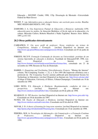Educação – IE/UFMT. Cuiabá, 1998, 135p. Dissertação de Mestrado –Universidade
    Federal de Mato Grosso

WEERT, T. van. Informática para a educação básica: um currículo para escolas. Brasília:
  MEC-SEED/UnB/UNESCO, 1997, 110p.

ZAMUDIO, J. A. Una Experiencia Puntual de Educación a Distancia: multimidia UPN,
   educación para los medios. In Atracción Mediática: el fin de siglo en la educación y la
   cultura. Mercedes Cafiero, Roberto Marafioti e Nadia Tagliabue. Buenos Aires: Biblos,
   1997, p.141-143.

28.2 Obras publicadas eletronicamente
CARRAPIÇO, F. Um novo perfil de professor: Novas exigências em termos de
   Competências, Atitudes e Formação.            [on-line] Disponível na Internet em:
   http://www.api.pt/eni96/encontro.net/papers/com-04.html. Consultado em 03 de junho de
   1998.

FORESTI, M.C.P.P. Formação Continuada de docentes na Universidade: protótipo de um
   sistema hipermídia de educação à distância. Faculdade de Educação/USP, 1996. [on-
   line]             Disponível               na              Internet          em:
   http://www.botunet.com.br/fundacaouni/interface/formao.htm, consultado em 21 de
   novembro de 1998. Resumo da Tese de Doutorado.

HARRIS, J. Organizing and Facilitating Telecollaborative Projects. "Mining the Internet"
   column, The Computing Teacher. v. 22, n. 5, Fev.1995 (Re-impressão eletrônica com a
   permissão da The Computing Teacher journal, publicado pela International Society for
   Technology in Education). [on-line] Disponível na Internet em: http://www.ed.uiuc.edu/
   (College of Education, University of Illinois, Urbana-Champaign). Consultado em 10 de
   setembro de 1998.

LOBO NETO, F.S. Educação à Distância: Regulamentação, condições de êxito e
   perspectivas.        [on-line]        Disponível        na         Internet em:
   http://www.intelecto.net/ead/lobo1.htm. Consultado em 04 de julho de 1998.

KEARSLEY, G. TIP theories. [on-line] Disponível na Internet em: http://www.gwu.edu/~tip.
   Consultado em 30 de dezembro de 1997.
NUNES, I.B. Noções de Educação à Distância. [on-line] Disponível na Internet em:
   http://www.intelecto.net/ead/ivonio.htm. Consultado em 03 de abril de 1998.

NOVAK, J. D. A theory of learning for long-term retention. [on-line] Disponível na internet:
  http://penta.ufrgs.br/edu/telelab/5/learning.htm. Consultado em 14 de setembro de 1998.

PEREIRA, M.H. As Tecnologias da Informação e da Comunicação e a Formação Contínua
   de      Professores.           [on-line]      Disponível     na      Internet    em:
   http://www.api.pt/eni96/encontro.net/papers/com-01.htm.. Consultado em 04 de junho de
   1998.
 