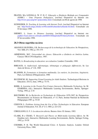 PRATES, M.e LOYOLLA, W. P. D. C. Educação a Distância Mediada por Computador
   (EDMC) – Uma Proposta Pedagógica. [on-line] Disponível na Internet em:
   http://www.puccamp.br/~prates/edmc.html. Consultado em 06 de agosto de 1998

SCHNEIDER, D. Teaching & Learning with Internet Tools. [on-line] Disponível na Internet
   em: http://tecfa.unige.ch/edu-ws94/contrib/schneider/schneide.fm.html. Consultado em
   03 de março 1998.

SHERRY, L. Issues in Distance Learning, [on-line] Disponível na Internet em:
   gopher://oasis.denver.colorado.edu/h0/UCD/dept/edu/IT/sherry/lit.html. Consultado em
   07 de novembro 1998.

28.3 Obras sugeridas na área
ARANJO E OLIVEIRA, J.B. Du bon usage de la technologie de l'éducation. In: Perspectives,
   Vol. XIII, nº3, 1982, p. 351-375

ARMENGOL, M.C. Universidad sin classes. Educación a distância en América Latina.
  Caracas: OEA-UNA-Kepelusz, 1987.

BATES, A. Broadcasting in education: an evaluation. London: Constable, 1989.

BIREAUD, A. Audiovisuel, informatique, télématique et pédagogie différenciée, In: Les
   Amis de Sèvres, nº 118, 1985

BLANDIN, B. Formateurs et formation multimedia. Les metiers, les fonctions, lingénierie.
   Paris, Les Éditions D'Organisation, 1990

BLUDNICKI, M. Supporting Virtual Learning for Adult Students. Technological Horizons in
   Education. 25(11), June, 1998, p. 73-75.

BORK, A. Learning in the Twenty-First Century Interactive Multimedia Technology. In: M.
   GIARDINA (ed.), Interactive Multimedia Learning Environments, Berlin, Springer-
   Verlag, 1992, p. 2-18

BOUTHORS, M. La Recherche en Technologie de l'Education 1970-1987. In: Perspectives
   Documentaires en Sciences de l'Education, nº 13, Paris, Institut National de Recherche
   Pédagogique,1987, p. 53-83

CERYCH, L. Problems Arising from the Use of New Technologies in Education. European
   Journal of Education, Vol. 20, nº 2-3, 1985, p. 223-232

CIRIGLIANO, G. F. J. La educacion abierta. Buenos Aires: El Ateneo, 1983.

CLARK, R e CRAIG, T. Research and Theory on Multi-media Learning Effects. In: M.
   Giardina (ed.), Interactive Multimedia Learning Environments, Berlin, Springer-Verlag,
   1992, p. 19-30

COOMBS, P. H. The World Educational Crisis: A Systems Analysis. London: Oxford
   University Press, 1968.
 