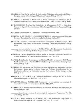 CRAHAY, M. Nouvelle Technologie de l'Information, Didactique et Formation des Maitres.
   European Journal of Psychology of Education, nº special, 1988, p. 217-219

DE CORTE, E. Aprender na Escola com as Novas Tecnologias da Informação. In: V.
   Teodoro e J. Freitas (1992) Educação e Computadores, Lisboa, GEP/ME, 1992, p. 89-117

DE LANDSHEERE, G. Nouvelles Technologies de l'Information (N.T.I) et Didactique:
   Impasse ou Espoir?. European Journal of Psychology of Education, nº especial, 1988, p.
   217-219

DIEUZEIDE, H. Les Nouvelles Technologies. Outils d'enseignement, 1994.

DIJKSTRA, S., KRAMMER, H. e VAN MERRIENBOER, J. (eds.). Instructional Models in
   Computer-Based Learning Environments, Berlin, Springer-Verlag, 1991

ERAUT, M. Conceptual Frameworks and Historical Development. In: M. ERAUT (ed.), The
   International Encyclopedia of Educational Technology, Oxford, Pergamon Press, 1989, p.
   11-21

________, Instructional Development. In: M. ERAUT (ed.), The International Encyclopedia
    of Educational Technology, Oxford, Pergamon Press, 1989, p. 301-315

ESCUDERO, J. M. La investigación sobre los medios de enseñanza: Revisión y perspectivas
   actuales. Enseñanza, nº 1, Universidad de Salamanca, 1983, p. 87-119

GAYESKI, D. Enhancing the Acceptance and Cultural Validity of Interactive Multi-Media.
  In: M. Giardina (ed.), Interactive Multimedia Learning Environments, Berlin, Springer-
  Verlag, 1992, p. 82-94

GIARDINA, M. Interactivity and Intelligent Advisory Strategies in a Multimedia Learning
   Environment: Human Factors, Design Issues and Technical Considerations. In: M.
   Giardina (ed.), Interactive Multimedia Learning Environments, Berlin, Springer-Verlag,
   1992, p. 48-66

GOMES, A. O., A. e PEREIRA, D. Courseware hipermédia: evolução das NTI no ensino.
  Análise Psicológica, nº 1, série VIII, 1990, p. 23-35

GUARANYS, L.R. dos. CASTRO, C.M. O ensino por correspondência: uma estratégia de
  desenvolvimento educacional no Brasil. Brasília: IPEA, 1979.

HAWKRIDGE, D. New information technology in education. Baltimore: The Johns Hopkins
  University Press, 1983.

________, Situación y perspectivas de la tecnología de la educación. Perspectivas, Vol. XII,
    nº 3, 1982. p. 349-360

HEIDT, E.U. Media Selection. In: M. ERAUT (ed.), The International Encyclopedia of
   Educational Technology, Oxford, Pergamon Press, 1989, p. 393-397
 