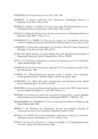 JACQUINOT, G. L'école devant les écrans. Paris: ESF, 1985

KEARSLEY, G. Distance Education Goes Mainstream. Technological Horizons in
   Education. 5(10), May, 1998, p. 22-26.

KRODER, S., SUESS, J. e SACHS, D. Lessons in Launching Web-Based Graduate Courses.
   Technological Horizons in Education. 25(10), May, 1998, p. 66-69

KUBALA, T. Addressing Students Needs: Teching on the Internet. Technological Horizons in
   Education. 25(8), March, 1998, p. 71-74.

LAMOUROUX, G. e MORE, R. Point de vue critique sur l'enseignement assisté par
   ordinateur. Bulletin de la Société Alfred Binet et Théodore Simon, nº 612, 1987, p. 16-21

LANGOUET, G. Innovations pédagogiques et technologies éducatives. Révue Française de
   Pédagogie, nº 76, juil.-aout-sept. 1986, p.25-29

LEVIE, W.H. Media Attributes. In: Eraut, Michael (Ed.), The International Encyclopedia of
   Educational Technology, Oxford, Pergamon Press, 1989, p. 398-401

LEVY, P. As Tecnologias da Inteligência. O Futuro do Pensamento na Era da Informática,
   Lisboa: Instituto Piaget, 1994.

LINARD, M. Des machines et des hommes. Apprendre avec les technologies nouvelles. Paris:
   Ed. Universitaires, 1990.

LUCHESI, C.C. Democratização da educação: ensino à distância como alternativa.
   Tecnologia Educacional n°. 89/90/91, jul/dez. 1989, Rio de Janeiro, ABT.

LUMSDAINE, A.A., MAY, M.A. Mass communication and educational media. Annual
   Review of Psychology, nº 16, 1965, p. 475-534

MACHADO, A. As novas tecnologias da informação no ensino no ano 2000: alguns cenários
  possíveis.Análise Psicológica, nº 1, série VIII, 1990, p. 7-11

MAGNEN, A. Los proyetos de educación: preparacion, financiamiento y gestión. Santiago:
  Instituto Internacional de Planejamento em Educação, UNESCO – OREALC, 1992

MONTENEGRO, E. F. e BARROS, J. P. D. de. Gerenciando em Ambiente de Mudança. São
  Paulo: McGraw-Hill, 1988.

MORAN, J. M. Mudanças na Comunicação Pessoal: gerenciamento integrado da
  comunicação pessoal, social e tecnológica. São Paulo: Paulinas, 1998.

NICAUT, J.-F. e VIVET, M. Les tuters intelligents: réalisations et tendances de recherches.
   Technique et Science informatique, Vol. 7, nº 1, 1988, p. 21-45

NUNES, I. B. Educação à Distância e o Mundo do Trabalho. In: Tecnologia Educacional.
  v.21 (107) . jul/ago 1992, Rio de Janeiro, ABT.
 
