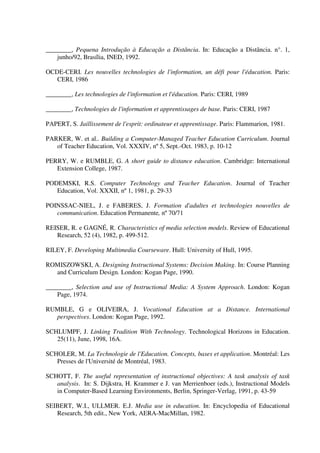 ________, Pequena Introdução à Educação a Distância. In: Educação a Distância. n°. 1,
    junho/92, Brasília, INED, 1992.

OCDE-CERI. Les nouvelles technologies de l'information, un défi pour l'éducation. Paris:
   CERI, 1986

________, Les technologies de l'information et l'éducation. Paris: CERI, 1989

________, Technologies de l'information et apprentissages de base. Paris: CERI, 1987

PAPERT, S. Jaillissement de l'esprit: ordinateur et apprentissage. Paris: Flammarion, 1981.

PARKER, W. et al.. Building a Computer-Managed Teacher Education Curriculum. Journal
   of Teacher Education, Vol. XXXIV, nº 5, Sept.-Oct. 1983, p. 10-12

PERRY, W. e RUMBLE, G. A short guide to distance education. Cambridge: International
   Extension College, 1987.

PODEMSKI, R.S. Computer Technology and Teacher Education. Journal of Teacher
   Education, Vol. XXXII, nº 1, 1981, p. 29-33

POINSSAC-NIEL, J. e FABERES, J. Formation d'adultes et technologies nouvelles de
   communication. Education Permanente, nº 70/71

REISER, R. e GAGNÉ, R. Characteristics of media selection models. Review of Educational
   Research, 52 (4), 1982, p. 499-512.

RILEY, F. Developing Multimedia Courseware. Hull: University of Hull, 1995.

ROMISZOWSKI, A. Designing Instructional Systems: Decision Making. In: Course Planning
  and Curriculum Design. London: Kogan Page, 1990.

________, Selection and use of Instructional Media: A System Approach. London: Kogan
    Page, 1974.

RUMBLE, G e OLIVEIRA, J. Vocational Education at a Distance. International
  perspectives. London: Kogan Page, 1992.

SCHLUMPF, J. Linking Tradition With Technology. Technological Horizons in Education.
   25(11), June, 1998, 16A.

SCHOLER, M. La Technologie de l'Education. Concepts, bases et application. Montréal: Les
   Presses de l'Université de Montréal, 1983.

SCHOTT, F. The useful representation of instructional objectives: A task analysis of task
   analysis. In: S. Dijkstra, H. Krammer e J. van Merrienboer (eds.), Instructional Models
   in Computer-Based Learning Environments, Berlin, Springer-Verlag, 1991, p. 43-59

SEIBERT, W.I., ULLMER. E.J. Media use in education. In: Encyclopedia of Educational
   Research, 5th edit., New York, AERA-MacMillan, 1982.
 