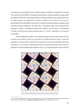 o artista tem a oportunidade de criar simultaneamente o módulo e a composição. E por que
isso constitui uma facilidade? Em primeiro lugar, porque o módulo quadrado, quando girado
em ângulos de 90º sobre seu centro geométrico, mantém inalteradas tanto sua posição relativa
no espaço quanto sua adjacência às demais unidades. Esse recurso faz com que as
possibilidades de continuidade visual entre os elementos formais das peças contíguas sejam
consideravelmente ampliadas. De outro lado, a montagem sobre uma estrutura básica
quadrada 29 garante o alinhamento perfeito dos módulos, na horizontal e verticalmente,
evitando a ocorrência de espaços remanescentes -os “vazios” indesejáveis- no corpo da
composição.
          Aloísio Magalhães explorou esse método composicional em pelo menos um dos
cartemas que produziu. Para isso, seccionou os cartões-postais de modo a torná-los
quadrados e, mesmo tendo a alternativa de justapô-los de modo desalinhado, optou por
não fazê-lo; e o resultado, contrariando a idéia de monotonia geralmente associada ao
quadrado, foi surpreendentemente dinâmico (fig. 55). O desalinhamento a que me refiro é




                       Fig. 55 - Praia de Copacabana, Rio, cartema em que Aloísio utilizou postais seccionados.




29
 A concepção de estrutura básica utilizada neste trabalho segue os conceitos apresentados pelo artista e designer italiano Bruno
Munari, no livro: MUNARI, Bruno. Design e comunicação visual. São Paulo: Martins Fontes, 1997.

                                                                                                                           101
 
