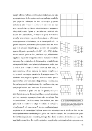 aquele admissível nas composições modulares, ou seja,
acontece com o deslocamento sistematizado de uma linha
(ou grupo de linhas) ou de uma coluna (ou grupo de
colunas) em relação à posição anterior de seu
correspondente, conforme demonstram os esquemas
diagramáticos da figura 56. A dinâmica visual da obra
Praia de Copacabana, patrocinada pelo movimento
                                                               1
circular aparente dos supermódulos, deve-se à forma de
montagem das unidades que, ao serem organizadas em
grupos de quatro, sofrem rotação seqüencial de 90º. Visto
que cada um dos módulos pode assumir em sua célula
quatro diferentes angulações (0º, 90º, 180º e 270º), deduz-
                                                               2
se facilmente que o artista, também aqui, dispunha da
opção de organizar o supermódulo de maneiras bastante
variadas. Se associados, deslocamento e rotação levam
estas possibilidades a um número infinitamente maior, mas
Aloísio não se teria deixado seduzir por isso, e,              3

curiosamente, adotou sempre os menos complicados
recursos de montagem na criação de seus cartemas. Em
verdade, seu propósito parecia voltar-se mais para a
descoberta e aproveitamento de pontos de continuidade          4

formal e cromática das imagens dos cartões-postais, do
que propriamente para o método de estruturá-los.
       Todavia, é pelo fato de ser planejada que a
distribuição espacial dos supermódulos permite ao artista
                                                               5
prever e controlar, com razoável precisão, o resultado final
do seu trabalho. Conciliada com o fazer artístico, essa base   Fig. 56 - Os diagramas estruturais quadrados, nas
                                                               versões: regular (1); com deslocamento progressivo
                                                               (2) ou alternado (3) das colunas ou grupos de
projetual é o fator que alça o cartema à categoria             colunas; e deslocamento progressivo (4) ou
                                                               alternado (5) das linhas ou grupos de linhas.
simultânea de obra de arte e de design. A alternativa de
se pensar a estrutura organizacional ao mesmo tempo em que se resolve a obra (ou até
antecipadamente a ela) não implica, pois, em afastar o cartema das características que o
fazem tão singular; pelo contrário, reforça-lhe a dupla natureza. Além disso, ao lado das
qualidades imagéticas dos cartões-postais, a organização composicional dos cartemas -que

                                                                                                           102
 