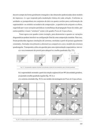 decorre sempre da forma geralmente retangular e das dimensões padronizadas deste modelo
de impresso- é o que responde pela modulação rítmica de cada solução. Conforme as
unidades se justaponham em conjuntos de dois ou quatro cartões para conformação do
supermódulo -ou módulo secundário de composição-, a aparência do conjunto se altera,
sugerindo por vezes seriações periódicas à semelhança da propagação linear de ondas, por
outras padrões visuais “estelares” como o do quadro Praia de Copacabana.
         Tomo agora este quadro como exemplo, para demonstrar o quanto as variações
diagramáticas podem interferir na configuração final de uma composição modular. Para isso,
foram produzidas algumas simulações de cartemas, montadas a partir de postais igualmente
simulados, limitadas inicialmente a alternativas compatíveis com o modelo de estrutura
quadrangular. Transpondo a obra em questão para uma representação esquemática, tem-se:
       a) o seccionamento do postal para adequá-lo à malha quadrada (fig. 57);




           Fig. 57 - As proporções originais do postal P são alteradas, através de seccionamento, para o formato quadrado.




       b) o supermódulo montado a partir da rotação seqüencial (em 90o) da unidade geradora,
       já ajustado à malha quadrada regular (fig. 58.1); e
       c) o cartema simulado (fig. 58.2), nos moldes da montagem em Praia de Copacabana.




                                                               1      2




   Fig. 58 - A rotação seqüencial em 90º dá origem ao supermódulo, que se repetirá alinhadamente nas direções horizontal e vertical.



                                                                                                                                       103
 